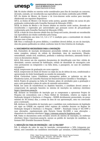 3.6. Os títulos obtidos no exterior serão considerados para fins de inscrição no concurso,
devendo, contudo, ser reconhecida sua equivalência aos títulos conferidos pela UNESP.
3.7. Os títulos de Mestre, de Doutor e de Livre-docente serão aceitos para inscrição
obedecendo aos seguintes dispositivos:
3.7.1. os títulos de Mestre e de Doutor serão aceitos, quando obtidos em cursos de pós-
graduação credenciados pelo Conselho Nacional de Educação (CNE);
3.7.2. os títulos de Mestre e de Doutor obtidos no exterior serão aceitos, devendo ser
reconhecidos e registrados por universidades que possuam cursos de pós-graduação
credenciados pelo Conselho Nacional de Educação (CNE);
3.7.3. o título de Livre-docente obtido fora da Unesp será aceito, devendo ser reconhecida
sua equivalência aos títulos conferidos pela Unesp.
3.8. O atendimento aos itens 3.3, 3.4 e 3.7 é condição para a continuidade do vínculo
docente com a Unesp.
3.9. Para a realização da prova didática, o candidato deverá definir, no ato da inscrição,
dois dos pontos publicados no edital, conforme item 8.3 dos Critérios de Avaliação.
4. DOCUMENTOS NECESSÁRIOS PARA A INSCRIÇÃO
4.1. Formulário de inscrição devidamente preenchido (obtido no item 2.1), indicando
nome completo, número da cédula de identidade, data de nascimento, filiação,
naturalidade, estado civil, residência, profissão e endereço eletrônico, anexando frente e
verso os documentos abaixo:
4.1.1. Pelo menos um dos seguintes documentos de identificação com foto: cédula de
identidade; carteira nacional de habilitação; cédula de identidade de estrangeiro com
visto permanente ou temporário e na falta desta, o passaporte, no caso de candidato
estrangeiro;
4.1.2. comprovante de graduação em curso superior;
4.1.3. comprovante do título de Doutor ou cópia da ata de defesa da tese, condicionada a
apresentação do título homologado na ocasião da nomeação;
4.1.4. Curriculum Lattes; Candidatos estrangeiros podem se cadastrar no site da
Plataforma Lattes, do Conselho Nacional de Desenvolvimento Científico e Tecnológico.
4.1.5. Projeto de pesquisa na linha de Turismo, plano de atividades para a graduação e
para a pós-graduação e plano de ações de extensão universitária.
4.1.6. nos casos de transferência ou depósito bancário, o candidato deverá anexar o
comprovante da operação bancária no sistema de inscrições no endereço eletrônico
https://inscricoes.unesp.br.
4.2. declarar no formulário de inscrição que se compromete a apresentar Projeto de
Pesquisa em consonância com o Plano Global de Atividades, relativo ao regime de
Dedicação Integral à Docência e à Pesquisa – RDIDP, devidamente protocolado, no prazo
máximo de 30 (trinta) dias, a contar da data de sua apresentação, uma vez convocado
para a nomeação.
4.3. declarar no formulário de inscrição que o candidato tem conhecimento da legislação
em vigor na UNESP, em especial sobre regimes de trabalho docente no Regime de
Dedicação Integral à Docência e à Pesquisa – RDIDP – Resolução Unesp nº 85/1999 e
suas alterações, regulamentada pela Portaria Unesp 06/2000 e suas alterações –
disponíveis no endereço eletrônico: https://sistemas.unesp.br/legislacao-web/.
4.4. Todos os documentos serão enviados através do sistema de inscrições, no endereço
eletrônico https://inscricoes.unesp.br, anexos ao pedido de inscrição do candidato, no
formato PDF (Portable Document Format).
5. REDUÇÃO DA TAXA DE INSCRIÇÃO – LEI 12.782/2007
5.1. A redução do valor da taxa de inscrição, correspondente a 50% (cinquenta por
cento), será concedida aos candidatos interessados que atendam, CUMULATIVAMENTE,
2
STAAd – Seção Técnica de Apoio Administrativo – ARH – Área de Recursos Humanos
Av. dos Barrageiros, 1881 – Primavera – CEP 19274-000 – Rosana – SP
Telefone: 18 3284 9627 E-mail: rh.rosana@unesp.br
 