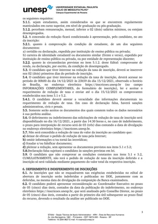 os seguintes requisitos:
5.1.1. sejam estudantes, assim considerados os que se encontrem regularmente
matriculados em curso superior, em nível de graduação ou pós-graduação.
5.1.2. percebam remuneração, mensal, inferior a 02 (dois) salários mínimos, ou estejam
desempregados.
5.2. A concessão da redução ficará condicionada à apresentação, pelo candidato, no ato
da inscrição:
5.2.1. quanto à comprovação da condição de estudante, de um dos seguintes
documentos:
a) certidão ou declaração, expedida por instituição de ensino pública ou privada;
b) carteira de identidade estudantil ou documento similar (frente e verso), expedido por
instituição de ensino pública ou privada, ou por entidade de representação discente;
5.2.2. quanto às circunstâncias previstas no item 5.1.2. deste Edital: comprovante de
renda, ou declaração, por escrito, da condição de desempregado.
5.3. O candidato que tiver interesse na redução da taxa de inscrição, deverá se inscrever
nos 02 (dois) primeiros dias do período de inscrição.
5.4. O candidato que tiver interesse na redução da taxa de inscrição, deverá acessar no
período de 00h00 do dia 14/12/2021 às 23h59 do dia 15/12/2021, observado o horário
de Brasília, no endereço eletrônico https://inscricoes.unesp.br (no campo
INFORMAÇÕES COMPLEMENTARES, do formulário de inscrição), ler e aceitar o
requerimento de redução de taxa e enviar até o dia 15/12/2021 os comprovantes
estabelecidos nos itens 5.1 e 5.2.
5.4.1. O candidato deverá atestar a veracidade das informações documentais no
requerimento de redução de taxa. Em caso de declaração falsa, haverá sanções
administrativas, civis e penais.
5.5. Somente serão aceitos os documentos dos quais constem todos os dados necessários
à sua perfeita análise.
5.6. O deferimento ou indeferimento das solicitações de redução de taxa de inscrição será
disponibilizado no dia 16/12/2021, a partir das 14:30 horas e, no caso de indeferimento,
o prazo para interposição de recurso será de 03 (três) dias contando a data de divulgação
no endereço eletrônico https://inscricoes.unesp.br.
5.7. Não será concedida a redução de taxa do valor da inscrição ao candidato que:
a) deixar de efetuar o pedido de redução de taxa pela Internet;
b) omitir informações e/ou torná-las inverídicas;
c) fraudar e/ou falsificar documento;
d) pleitear a redução, sem apresentar os documentos previstos nos itens 5.1 e 5.2;
5.8.Declaração falsa sujeitará o candidato às sanções previstas em lei.
5.9. O candidato que não comprovar as condições constantes nos itens 5.1 e 5.2,
CUMULATIVAMENTE, não terá o pedido de redução de taxa da inscrição deferido e a
inscrição só será validada mediante pagamento do valor total da respectiva inscrição.
6. DEFERIMENTO E INDEFERIMENTO DE INSCRIÇÕES
6.1. As inscrições que não se enquadrarem nas exigências estabelecidas no edital de
abertura de inscrição serão indeferidas e publicadas no DOE, juntamente com as
deferidas, na mesma data de divulgação da composição da Banca examinadora.
6.2. O candidato poderá apresentar reconsideração ao Coordenador Executivo no prazo
de 05 (cinco) dias úteis, contados da data da publicação do indeferimento, no endereço
eletrônico https://inscricoes.unesp.br, que será analisado pelo Conselho Diretor, no prazo
de 05 (cinco) dias úteis, contados a partir do primeiro dia útil subsequente ao prazo final
do recurso, devendo o resultado da análise ser publicado no DOE.
3
STAAd – Seção Técnica de Apoio Administrativo – ARH – Área de Recursos Humanos
Av. dos Barrageiros, 1881 – Primavera – CEP 19274-000 – Rosana – SP
Telefone: 18 3284 9627 E-mail: rh.rosana@unesp.br
 