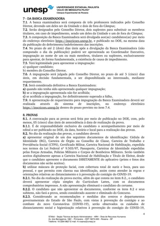 7 - DA BANCA EXAMINADORA
7.1. A banca examinadora será composta de três professores indicados pelo Conselho
Diretor, devendo um deles ser da Unidade e dois de fora do Câmpus;
7.2. Serão designados pelo Conselho Diretor, dois suplentes para substituir os membros
titulares, em caso de impedimento, sendo um deles da Unidade e um de fora do Câmpus;
7.3. A composição da Banca Examinadora será divulgada aos(as) candidatos(as) por meio
do endereço eletrônico https://inscricoes.unesp.br, e publicado no DOE, na mesma data
da publicação do deferimento/indeferimento das inscrições.
7.4. No prazo de até 2 (dois) dias úteis após a divulgação da Banca Examinadora (não
computado o dia da publicação) poderá ser apresentada ao Coordenador Executivo,
impugnação ao nome de um ou mais membros, titulares ou suplentes, exclusivamente
para apontar, de forma fundamentada, a existência de causa de impedimento.
7.5. Terá legitimidade para apresentar a impugnação:
a) qualquer candidato;
b) membro do Conselho Diretor.
7.6. A impugnação será julgada pelo Conselho Diretor, no prazo de até 5 (cinco) dias
úteis, em decisão fundamentada, a ser disponibilizada ao interessado, mediante
requerimento.
7.8. Será considerada definitiva a Banca Examinadora:
a) quando não tenha sido apresentada qualquer impugnação;
b) se a impugnação apresentada não for acolhida;
c) se acolhida a impugnação, for definitivamente superada a falha.
7.9. A apresentação de requerimento para impugnação da Banca Examinadora deverá ser
realizada através do sistema de inscrições, no endereço eletrônico
https://inscricoes.unesp.br dentro do prazo previsto no item 7.4.
8. PROVAS
8.1. A convocação para as provas será feita por meio de publicação no DOE, com, pelo
menos, 05 (cinco) dias úteis de antecedência à data de realização da prova.
8.1.1. É de responsabilidade exclusiva do candidato o acompanhamento por meio de
edital a ser publicado no DOE, da data, horário e local para a realização das provas.
8.2. No dia da realização das provas, o candidato deverá:
a) apresentar original de um dos seguintes documentos de identificação: Cédula de
Identidade (RG), Carteira de Órgão ou Conselho de Classe, Carteira de Trabalho e
Previdência Social (CTPS), Certificado Militar, Carteira Nacional de Habilitação, expedida
nos termos da Lei Federal nº 9.503/97, Passaporte, Carteiras de Identidade expedidas
pelas Forças Armadas, Polícias Militares e Corpos de Bombeiros Militares. Serão também
aceitos digitalmente apenas a Carteira Nacional de Habilitação e Título de Eleitor, desde
que o candidato apresente o documento DIRETAMENTE do aplicativo (prints e fotos dos
documentos não serão aceitos).
b) utilizar máscara de proteção facial, com cobertura total de nariz e boca, para uso
pessoal, e que permita com clareza sua identificação, assim como atender às regras e
orientações relativas ao distanciamento e à prevenção do contágio do COVID-19.
8.2.1. No dia da realização da prova escrita, além do que consta no item 8.2., o candidato
deverá apresentar cópia simples do Curriculum Lattes, com os documentos
comprobatórios impressos. A não apresentação eliminará o candidato do certame.
8.2.2. O candidato que não apresentar os documentos, conforme os itens 8.2 e seus
subitens, não fará a prova, sendo considerado ausente e eliminado do Concurso.
8.2.3. Considerando as recomendações e medidas dos centros e departamentos
governamentais do Estado de São Paulo, com vistas à prevenção do contágio e ao
combate do novo Coronavírus (COVID-19), serão observados os cuidados de
distanciamento social e higienização relativos à prevenção do contágio do COVID-19,
4
STAAd – Seção Técnica de Apoio Administrativo – ARH – Área de Recursos Humanos
Av. dos Barrageiros, 1881 – Primavera – CEP 19274-000 – Rosana – SP
Telefone: 18 3284 9627 E-mail: rh.rosana@unesp.br
 