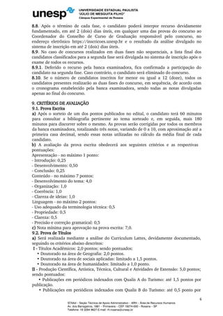 8.8. Após o término de cada fase, o candidato poderá interpor recurso devidamente
fundamentado, em até 2 (dois) dias úteis, em qualquer uma das provas do concurso ao
Coordenador do Conselho de Curso de Graduação responsável pelo concurso, no
endereço eletrônico https://inscricoes.unesp.br e o resultado da análise divulgado no
sistema de inscrição em até 2 (dois) dias úteis.
8.9. No caso de concursos realizados em duas fases não sequenciais, a lista final dos
candidatos classificados para a segunda fase será divulgada no sistema de inscrição após o
exame de todos os recursos.
8.9.1. Deferido o recurso pela banca examinadora, fica confirmada a participação do
candidato na segunda fase. Caso contrário, o candidato será eliminado do concurso.
8.10. Se o número de candidatos inscritos for menor ou igual a 12 (doze), todos os
candidatos presentes realizarão as duas fases do concurso, em sequência, de acordo com
o cronograma estabelecido pela banca examinadora, sendo todas as notas divulgadas
apenas ao final do concurso.
9. CRITÉRIOS DE AVALIAÇÃO
9.1. Prova Escrita
a) Após o sorteio de um dos pontos publicados no edital, o candidato terá 60 minutos
para consultar a bibliografia pertinente ao tema sorteado e, em seguida, mais 180
minutos para discorrer sobre o mesmo. As provas serão corrigidas por todos os membros
da banca examinadora, totalizando três notas, variando de 0 a 10, com aproximação até a
primeira casa decimal, sendo essas notas utilizadas no cálculo da média final de cada
candidato.
b) A avaliação da prova escrita obedecerá aos seguintes critérios e as respectivas
pontuações:
Apresentação - no máximo 1 ponto:
- Introdução: 0,25
- Desenvolvimento: 0,50
- Conclusão: 0,25
Conteúdo - no máximo 7 pontos:
- Desenvolvimento do tema: 4,0
- Organização: 1,0
- Coerência: 1,0
- Clareza de ideias: 1,0
Linguagem - no máximo 2 pontos:
- Uso adequado da terminologia técnica: 0,5
- Propriedade: 0,5
- Clareza: 0,5
- Precisão e correção gramatical: 0,5
c) Nota mínima para aprovação na prova escrita: 7,0.
9.2. Prova de Títulos
a) Será realizada mediante a análise do Curriculum Lattes, devidamente documentado,
seguindo os critérios abaixo descritos:
I - Títulos Acadêmicos: 2,0 pontos; sendo pontuados:
• Doutorado na área de Geografia: 2,0 pontos.
• Doutorado na área de sociais aplicadas: limitado a 1,5 pontos.
• Doutorado na área de humanidades: limitado a 1,0 ponto.
II - Produção Científica, Artística, Técnica, Cultural e Atividades de Extensão: 5,0 pontos;
sendo pontuados:
• Publicações em periódicos indexados com Qualis A do Turismo: até 1,5 pontos por
publicação.
• Publicações em periódicos indexados com Qualis B do Turismo: até 0,5 ponto por
6
STAAd – Seção Técnica de Apoio Administrativo – ARH – Área de Recursos Humanos
Av. dos Barrageiros, 1881 – Primavera – CEP 19274-000 – Rosana – SP
Telefone: 18 3284 9627 E-mail: rh.rosana@unesp.br
 