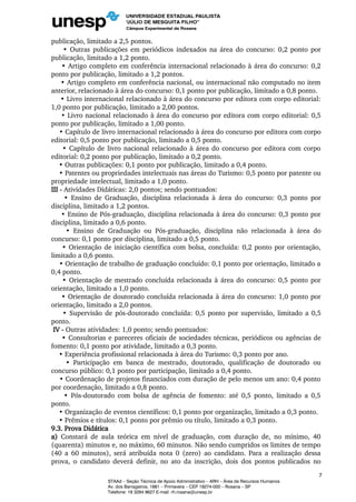publicação, limitado a 2,5 pontos.
• Outras publicações em periódicos indexados na área do concurso: 0,2 ponto por
publicação, limitado a 1,2 ponto.
• Artigo completo em conferência internacional relacionado à área do concurso: 0,2
ponto por publicação, limitado a 1,2 pontos.
• Artigo completo em conferência nacional, ou internacional não computado no item
anterior, relacionado à área do concurso: 0,1 ponto por publicação, limitado a 0,8 ponto.
• Livro internacional relacionado à área do concurso por editora com corpo editorial:
1,0 ponto por publicação, limitado a 2,00 pontos.
• Livro nacional relacionado à área do concurso por editora com corpo editorial: 0,5
ponto por publicação, limitado a 1,00 ponto.
• Capítulo de livro internacional relacionado à área do concurso por editora com corpo
editorial: 0,5 ponto por publicação, limitado a 0,5 ponto.
• Capítulo de livro nacional relacionado à área do concurso por editora com corpo
editorial: 0,2 ponto por publicação, limitado a 0,2 ponto.
• Outras publicações: 0,1 ponto por publicação, limitado a 0,4 ponto.
• Patentes ou propriedades intelectuais nas áreas do Turismo: 0,5 ponto por patente ou
propriedade intelectual, limitado a 1,0 ponto.
III - Atividades Didáticas: 2,0 pontos; sendo pontuados:
• Ensino de Graduação, disciplina relacionada à área do concurso: 0,3 ponto por
disciplina, limitado a 1,2 pontos.
• Ensino de Pós-graduação, disciplina relacionada à área do concurso: 0,3 ponto por
disciplina, limitado a 0,6 ponto.
• Ensino de Graduação ou Pós-graduação, disciplina não relacionada à área do
concurso: 0,1 ponto por disciplina, limitado a 0,5 ponto.
• Orientação de iniciação científica com bolsa, concluída: 0,2 ponto por orientação,
limitado a 0,6 ponto.
• Orientação de trabalho de graduação concluído: 0,1 ponto por orientação, limitado a
0,4 ponto.
• Orientação de mestrado concluída relacionada à área do concurso: 0,5 ponto por
orientação, limitado a 1,0 ponto.
• Orientação de doutorado concluída relacionada à área do concurso: 1,0 ponto por
orientação, limitado a 2,0 pontos.
• Supervisão de pós-doutorado concluída: 0,5 ponto por supervisão, limitado a 0,5
ponto.
IV - Outras atividades: 1,0 ponto; sendo pontuados:
• Consultorias e pareceres oficiais de sociedades técnicas, periódicos ou agências de
fomento: 0,1 ponto por atividade, limitado a 0,3 ponto.
• Experiência profissional relacionada à área do Turismo: 0,3 ponto por ano.
• Participação em banca de mestrado, doutorado, qualificação de doutorado ou
concurso público: 0,1 ponto por participação, limitado a 0,4 ponto.
• Coordenação de projetos financiados com duração de pelo menos um ano: 0,4 ponto
por coordenação, limitado a 0,8 ponto.
• Pós-doutorado com bolsa de agência de fomento: até 0,5 ponto, limitado a 0,5
ponto.
• Organização de eventos científicos: 0,1 ponto por organização, limitado a 0,3 ponto.
• Prêmios e títulos: 0,1 ponto por prêmio ou título, limitado a 0,3 ponto.
9.3. Prova Didática
a) Constará de aula teórica em nível de graduação, com duração de, no mínimo, 40
(quarenta) minutos e, no máximo, 60 minutos. Não sendo cumpridos os limites de tempo
(40 a 60 minutos), será atribuída nota 0 (zero) ao candidato. Para a realização dessa
prova, o candidato deverá definir, no ato da inscrição, dois dos pontos publicados no
7
STAAd – Seção Técnica de Apoio Administrativo – ARH – Área de Recursos Humanos
Av. dos Barrageiros, 1881 – Primavera – CEP 19274-000 – Rosana – SP
Telefone: 18 3284 9627 E-mail: rh.rosana@unesp.br
 