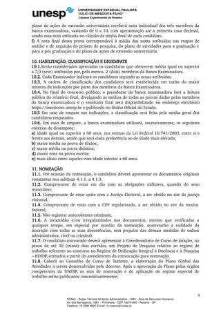 plano de ações de extensão universitária receberá nota individual dos três membros da
banca examinadora, variando de 0 a 10, com aproximação até a primeira casa decimal,
sendo essa nota utilizada no cálculo da média final de cada candidato.
f) A nota final dessa prova corresponderá à média das notas atribuídas nas etapas de
análise e de arguição do projeto de pesquisa, do plano de atividades para a graduação e
para a pós graduação e do plano de ações de extensão universitária.
10. HABILITAÇÃO, CLASSIFICAÇÃO E DESEMPATE
10.1.Serão considerados aprovados os candidatos que obtiverem média igual ou superior
a 7,0 (sete) atribuídas por, pelo menos, 2 (dois) membros da Banca Examinadora.
10.2. Cada Examinador indicará os candidatos segundo as notas atribuídas.
10.3. A ordem de classificação dos candidatos será estabelecida em razão do maior
número de indicações por parte dos membros da Banca Examinadora.
10.4. No final do concurso público, o presidente da banca examinadora fará a leitura
pública do relatório final, divulgando as médias de todas as provas dadas pelos membros
da banca examinadora e o resultado final será disponibilizado no endereço eletrônico
https://inscricoes.unesp.br e publicado no Diário Oficial do Estado.
10.5 Em caso de empate nas indicações, a classificação será feita pela média geral dos
candidatos empatados.
10.6. Em caso de empate, a banca examinadora utilizará, sucessivamente, os seguintes
critérios de desempate:
a) idade igual ou superior a 60 anos, nos termos da Lei Federal 10.741/2003, entre si e
frente aos demais, sendo que será dada preferência ao de idade mais elevada;
b) maior média na prova de títulos;
c) maior média na prova didática;
d) maior nota na prova escrita;
e) mais idoso entre aqueles com idade inferior a 60 anos.
11. NOMEAÇÃO
11.1. Por ocasião da nomeação, o candidato deverá apresentar os documentos originais
constantes nos subitens 4.1.1. a 4.1.3.
11.2. Comprovante de estar em dia com as obrigações militares, quando do sexo
masculino;
11.3. Comprovante de estar quite com a Justiça Eleitoral, a ser obtido no site da justiça
eleitoral;
11.4. Comprovante de estar com o CPF regularizado, a ser obtido no site da receita
federal;
11.5. Não registrar antecedentes criminais;
11.6. A inexatidão e/ou irregularidades nos documentos, mesmo que verificadas a
qualquer tempo, em especial por ocasião da nomeação, acarretarão a nulidade da
inscrição com todas as suas decorrências, sem prejuízo das demais medidas de ordem
administrativa, cível ou criminal.
11.7. O candidato convocado deverá apresentar à Coordenadoria de Curso de lotação, no
prazo de até 30 (trinta) dias corridos, um Projeto de Pesquisa relativo ao regime de
trabalho referente ao concurso no Regime de Dedicação Integral à Docência e à Pesquisa
– RDIDP, contados a partir do atendimento da convocação para nomeação.
11.8. Caberá ao Conselho de Curso de Turismo, a elaboração do Plano Global das
Atividades a serem desenvolvidas pelo docente. Após a aprovação do Plano pelos órgãos
competentes da UNESP, os atos de nomeação e de aplicação do regime especial de
trabalho serão publicados concomitantemente.
9
STAAd – Seção Técnica de Apoio Administrativo – ARH – Área de Recursos Humanos
Av. dos Barrageiros, 1881 – Primavera – CEP 19274-000 – Rosana – SP
Telefone: 18 3284 9627 E-mail: rh.rosana@unesp.br
 