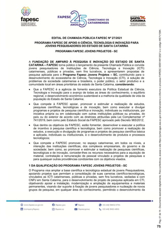 EDITAL DE CHAMADA PÚBLICA FAPESC Nº 27/2021
PROGRAMA FAPESC DE APOIO A CIÊNCIA, TECNOLOGIA E INOVAÇÃO PARA
JOVENS PESQUISADORES DO ESTADO DE SANTA CATARINA
PROGRAMA FAPESC JOVENS PROJETOS - SC
A FUNDAÇÃO DE AMPARO À PESQUISA E INOVAÇÃO DO ESTADO DE SANTA
CATARINA – FAPESC torna público o lançamento da presente Chamada Pública e convida
jovens pesquisadores de Instituições de Ciência, Tecnologia e Inovação (ICTI)
catarinenses, públicas e privadas, sem fins lucrativos, a apresentarem propostas de
pesquisa aplicada para o Programa Fapesc Jovens Projetos – SC, contribuindo para o
desenvolvimento do ecossistema de Ciência, Tecnologia e Inovação (CTI), à solução de
problemas da sociedade catarinense e brasileira, o poder público, o setor produtivo e a
comunidade local em áreas prioritárias do estado de Santa Catarina, considerando:
 Que a FAPESC é a agência de fomento executora da Política Estadual de Ciência,
Tecnologia e Inovação para o avanço de todas as áreas do conhecimento, o equilíbrio
regional, o desenvolvimento econômico sustentável e a melhoria da qualidade de vida da
população do Estado de Santa Catarina;
 Que compete à FAPESC apoiar, promover e estimular a realização de estudos,
pesquisas científicas, tecnológicas e de inovação, bem como executar e divulgar
programas e projetos de pesquisa científica e inovação, individuais ou institucionais, por
iniciativa própria ou em colaboração com outras instituições públicas ou privadas, do
país ou do exterior de acordo com as diretrizes atribuídas pela Lei Complementar nº
741/2019, bem como pelo Estatuto Social da FAPESC aprovado pelo Decreto 965/2012;
 Que dentre os objetivos da FAPESC, estão fomentar, desenvolver e executar a política
de incentivo à pesquisa científica e tecnológica, bem como promover a realização de
estudos, a execução e divulgação de programas e projetos de pesquisa científica básica
e aplicada, individuais ou institucionais, e o desenvolvimento de produtos e processos
tecnológicos;
 Que compete a FAPESC promover, no espaço catarinense, em todos os níveis, a
interação das instituições científicas, dos complexos empresariais, do governo e da
sociedade; bem como, ao promover e estimular a realização de pesquisas científicas,
tecnológicas e de inovação, conceder-lhes os recursos necessários para a aquisição de
material, contratação e remuneração de pessoal vinculado a projetos de pesquisas e
para quaisquer outras providências condizentes com os objetivos visados.
1 DA QUALIFICAÇÃO DO PROGRAMA FAPESC JOVENS PROJETOS - SC
O Programa visa ampliar a base científica e tecnológica estadual de jovens Pesquisadores,
apoiando projetos que permitam a consolidação de suas carreiras científico-tecnológicas,
vinculados as ICTI catarinenses, públicas e privadas, sem fins lucrativos, sediadas e com
CNPJ em Santa Catarina, para o desenvolvimento de projeto de pesquisa aplicada em CTI,
objetivando apoiar a instalação, modernização e ampliação de equipamentos e materiais
permanentes, visando dar suporte à fixação de jovens pesquisadores e nucleação de novos
grupos de pesquisa, em qualquer área do conhecimento, permitindo o desenvolvimento da
Pág.
01
de
14
-
Documento
assinado
digitalmente.
Para
conferência,
acesse
o
site
https://portal.sgpe.sea.sc.gov.br/portal-externo
e
informe
o
processo
FAPESC
00001491/2021
e
o
código
WE7V159K.
75
 