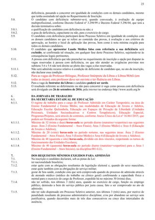 23
deficiência, passando a concorrer em igualdade de condições com os demais candidatos, mesmo
que tenha assinalado tal opção no Requerimento de Inscrição.
5.8. O candidato com deficiência submeter-se-á, quando convocado, à avaliação de equipe
multiprofissional, conforme Decreto Federal nº 3.298/99 e Decreto Federal 5.296/04, que terá a
decisão terminativa sobre:
5.8.1. a qualificação do candidato com deficiência ou não; e
5.8.2. o grau de deficiência, capacitante ou não, para o exercício do cargo.
5.9. O candidato com deficiência participará deste Processo Seletivo em igualdade de condições com
os demais candidatos no que se refere ao conteúdo das provas, à avaliação e aos critérios de
aprovação, ao horário e local de aplicação das provas, bem como à nota mínima exigida para
todos os demais candidatos.
5.10. O candidato que apresentar Laudo Médico falso com referência a sua deficiência será
excluído, se confirmada tal situação, em qualquer fase deste Processo Seletivo, sujeitando-se às
consequências legais pertinentes.
5.11. A pessoa com deficiência que não preencher no requerimento de inscrição a opção por disputar às
vagas reservadas à pessoa com deficiência, ou que não atender as exigências previstas nos
subitens 5.6 e 5.6 não terá direito ao pleito das vagas a elas reservadas.
5.11.1. Não será admitido recurso relativo à condição de deficiente de candidato que, no ato da inscrição,
não declarar essa condição.
5.12. Para as vagas de Professor Bilíngue, Professor Intérprete da Libras e Libras/MAG (em
todas as áreas), este professor deve ser ouvinte e ter fluência em Libras.
5.12. Para a vaga de Instrutor da Libras o candidato poderá ser surdo.
5.13. O resultado referente ao deferimento ou não para concorrer à vaga como pessoa com deficiência
será divulgado em 26 de setembro de 2016, pela internet no endereço http://www.acafe.org.br
6. DA JORNADA DE TRABALHO
6.1. DA SECRETARIA ESTADUAL DE EDUCAÇÃO
6.1.1. O regime de trabalho para o cargo de Professor Admitido em Caráter Temporário, na área do
Ensino Fundamental e Ensino Médio, nas modalidades de Educação de Jovens e Adultos,
Educação Escolar Quilombola, Educação em Espaços de Privação de Liberdade (Unidades
Prisionais, Unidades Socioeducativas e Centros Terapêuticos), Educação Especial,
Programas/Projetos, será através de contratos, conforme Anexo Único da Lei nº 16.861/2015, que
podem ser firmados da seguinte forma:
6.1.1.1. Máximo de 32 (trinta e duas) horas-aula no período diurno (matutino+vespertino) nas seguintes
áreas: Área 2 (Ensino Fundamental – Anos Finais); Área 3 (Ensino Médio) e Área 4 (Educação
de Jovens e Adultos);
6.1.1.2. Máximo de 20 (vinte) horas-aula no período noturno, nas seguintes áreas: Área 2 (Ensino
Fundamental – Anos Finais); Área 3 (Ensino Médio) e Área 4 (Educação de Jovens e Adultos);
6.1.1.3. Máximo de 48 (quarenta e oito) horas-aula, dividido em dois vínculos, respeitando os turnos de
funcionamento das Unidades Escolares;
6.1.1.4. Máximo de 40 (quarenta) horas-aula no período diurno (matutino+vespertino) para a Área 1
(Ensino Fundamental – Anos Iniciais), na disciplina 001-LLL.
7. DOS REQUISITOS MÍNIMOS EXIGIDOS PARA ADMISSÃO
7.1. Na inscrição o candidato declarará, sob as penas da Lei:
7.1.1. ter nacionalidade brasileira;
7.1.2. estar quite com as obrigações resultantes da legislação eleitoral e, quando do sexo masculino,
estar quite também com as obrigações do serviço militar;
7.1.3. gozar de boa saúde, condição esta que será comprovada quando do processo de admissão através
de atestado médico (médico do trabalho ou clínico geral) confirmando a capacidade física e
mental para o exercício do cargo de Professor, expedido há no máximo 30 (trinta) dias;
7.1.4. não ter sofrido, nos últimos 3 (três) anos, quando no exercício de cargo, função ou emprego
público, demissão a bem do serviço público por justa causa, fato a ser comprovado no ato de
admissão;
7.1.5. não ter sido dispensado em Processo Seletivo anterior, nos últimos 3 (três) anos, por motivo de
penalidade resultante de processo administrativo disciplinar, e/ou por abandono ao serviço sem
justificativa, quando decorridos mais de três dias consecutivos ou cinco dias intercalados de
ausência;
 
