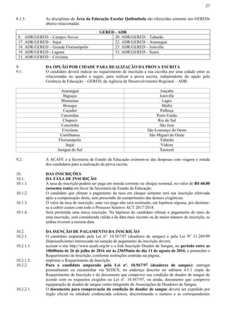 27
8.1.5. As disciplinas da Área da Educação Escolar Quilombola são oferecidas somente nas GEREDs
abaixo relacionadas:
GERED - ADR
8. ADR/GERED – Campos Novos 20. ADR/GERED – Tubarão
17. ADR/GERED – Itajaí 22. ADR/GERED – Araranguá
18. ADR/GERED – Grande Florianópolis 23. ADR/GERED – Joinville
19. ADR/GERED - Laguna 33. ADR/GERED – Seara
21. ADR/GERED – Criciúma
9. DA OPÇÃO POR CIDADE PARA REALIZAÇÃO DA PROVA ESCRITA
9.1. O candidato deverá indicar no requerimento de inscrição a sua escolha por uma cidade entre as
relacionadas no quadro a seguir, para realizar a prova escrita, independente da opção pela
Gerência de Educação – GERED, da Agência de Desenvolvimento Regional – ADR:
Araranguá Joaçaba
Biguaçu Joinville
Blumenau Lages
Brusque Mafra
Caçador Palhoça
Canoinhas Porto União
Chapecó Rio do Sul
Concórdia São José
Criciúma São Lourenço do Oeste
Curitibanos São Miguel do Oeste
Florianópolis Tubarão
Itajaí Videira
Jaraguá do Sul Xanxerê
9.2. A ACAFE e a Secretaria de Estado da Educação eximem-se das despesas com viagens e estada
dos candidatos para a realização da prova escrita.
10. DAS INSCRIÇÕES
10.1. DA TAXA DE INSCRIÇÃO
10.1.1. A taxa de inscrição poderá ser paga em moeda corrente ou cheque nominal, no valor de R$ 60,00
(sessenta reais) em favor da Secretaria de Estado da Educação.
10.1.2. O candidato que efetuar o pagamento da taxa em cheque somente terá sua inscrição efetivada
após a compensação deste, sem prescindir do cumprimento das demais exigências.
10.1.3. O valor da taxa de inscrição, uma vez pago não será restituído, em hipótese alguma, por destinar-
se a cobrir custos com todo o Processo Seletivo ACT 2017/2018.
10.1.4. Será permitida uma única inscrição. Na hipótese do candidato efetuar o pagamento de mais de
uma inscrição, será considerada válida a de data mais recente ou de maior número de inscrição, se
ambas tiverem a mesma data.
10.2. DA ISENÇÃO DE PAGAMENTO DA INSCRIÇÃO
10.2.1. O candidato amparado pela Lei nº. 10.567/97 (doadores de sangue) e pela Lei No
11.289/99
(hipossuficiente) interessado na isenção de pagamento da inscrição deverá:
10.2.1.1. acessar o site http://www.acafe.org.br e o link Inscrição Doador de Sangue, no período entre as
10h00min de 26 de julho de 2016 até às 23h59min do dia 11 de agosto de 2016, e preencher o
Requerimento de Inscrição, conforme instruções contidas na página;
10.2.1.2. imprimir o Requerimento de Inscrição.
10.2.2. Para o candidato amparado pela Lei nº. 10.567/97 (doadores de sangue): entregar
pessoalmente ou encaminhar via SEDEX, no endereço descrito no subitem 4.5.1 cópia do
Requerimento de Inscrição e do documento que comprove sua condição de doador de sangue de
acordo com os requisitos exigidos na Lei nº. 10.567/97, ou ainda, documento que comprove
equiparação de doador de sangue como integrante de Associações de Doadores de Sangue.
10.2.2.1. O documento para comprovação da condição de doador de sangue deverá ser expedido por
órgão oficial ou entidade credenciada coletora, discriminando o número e as correspondentes
 