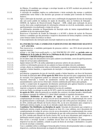 29
de Objetos. O candidato que entregar o envelope lacrado na ACAFE receberá um protocolo de
entrega da documentação.
11.1.9. A inscrição do candidato implica no conhecimento e tácita aceitação das normas e condições
estabelecidas neste Edital e das decisões que possam ser tomadas pela Comissão do Processo
Seletivo.
11.1.10. Após a efetivação da inscrição, que ocorre com a confirmação do pagamento da taxa de inscrição,
não será aceito pedido de mudança de opção de disciplina, área ou Gerência de Educação –
GERED, da Agência de Desenvolvimento Regional – ADR, cidade para realização da prova
escrita, bem como complementação de informações referente ao nível de escolaridade, cursos de
aperfeiçoamento e/ou atualização e tempo de serviço.
11.1.11. As informações prestadas no Requerimento de Inscrição serão de inteira responsabilidade do
candidato ou de seu representante legal.
11.1.12. Reserva-se à Secretaria de Estado da Educação e à ACAFE o direito de excluir do Processo
Seletivo o candidato que não preencher o respectivo documento de forma completa e correta, bem
como fornecer dados inverídicos ou falsos.
11.1.13. O descumprimento das instruções para inscrição implicará na sua não efetivação.
11.2. DA INSCRIÇÃO PARA CANDIDATOS PARTICIPANTES DO PROCESSO SELETIVO
– ACT ANO 2016
11.2.1. Para inscrever-se, o candidato participante do processo seletivo - ano 2016 deverá proceder da
seguinte maneira:
11.2.1.1. acessar o site http://www.acafe.org.br e o link INSCRIÇÃO ON LINE, no período entre as
10h00min de 26 de julho de 2016 até às 23h59min do dia 24 de agosto de 2016, selecionando
o Edital Nº 1.960/2016/SED para inscrição;
11.2.1.2. ter em mãos cópia dos documentos novos para cadastro (escolaridade, cursos de aperfeiçoamento,
tempo de serviço) para cadastramento;
11.2.1.3. digitar número do CPF e da senha cadastrada no processo seletivo do ano anterior;
11.2.1.4. conferir as informações pessoais do seu cadastro no banco de dados (área do candidato);
11.2.1.5. corrigir, alterar ou complementar todas as informações seguindo as orientações da página;
11.2.1.6. imprimir o boleto bancário, o requerimento de inscrição e a etiqueta para envio dos documentos
exigidos;
11.2.1.7. providenciar o pagamento da taxa de inscrição usando o boleto bancário, em favor da Secretaria
de Estado da Educação até o 25 de agosto de 2016 último dia previsto para o pagamento da taxa
de inscrição; Esse pagamento poderá ser efetuado em qualquer agência bancária do Território
Nacional, observado o horário de atendimento externo das agências, ou em postos de
autoatendimento e pela internet observado o horário estabelecido pelo banco para quitação;
11.2.1.8. receber o comprovante de pagamento devidamente autenticado pela agência bancária ou anexar
ao cartão de inscrição o comprovante de pagamento via internet.
11.2.1.9. imprimir a etiqueta de endereçamento disponível na área do candidato;
11.2.1.9.1. enviar por Sedex ou entregar na sede da ACAFE a partir da inscrição até a data limite do dia 25
de agosto de 2016 (data do protocolo ou carimbo dos correios), envelope lacrado e identificado,
no endereço constante do subitem 4.5.1 deste Edital contendo os seguintes documentos:
11.2.1.9.1.1. Candidatos Habilitados na disciplina de opção: fotocópia de novo documento de
complementação do tempo de serviço e/ou de novos documentos de complementação dos cursos
de aperfeiçoamento e atualização, com declaração de que não sofreu processo disciplinar, no ano
de 2016, emitida pela Direção da Escola (Anexo III), ou de novo documento para comprovar a
habilitação mínima exigida, no caso de ser alterada a opção da(s) disciplina(s) e área.
11.2.1.9.1.2. Candidatos Não Habilitados na disciplina de opção: fotocópia do documento que comprove a
habilitação mínima exigida conforme disposto no item 4.6 e seus subitens, novo documento de
complementação do tempo de serviço e/ou de novos documentos de complementação dos cursos
de aperfeiçoamento e atualização, com declaração de que não sofreu processo disciplinar, no ano
de 2016, emitida pela Direção da Escola (Anexo III), ou de novo documento para comprovar a
habilitação mínima exigida, no caso de ser alterada a opção da(s) disciplina(s) e área.
11.2.2. Para enviar o envelope lacrado o candidato deverá fazer uso da etiqueta de endereçamento
disponível na área do candidato, colando na parte da frente do envelope o destinatário e na parte
de traz do envelope o remetente.
11.2.3. Caso o candidato utilize a embalagem fornecida pelos Correios deverá preencher todos os campos
disponíveis, conforme demonstrado na etiqueta de endereçamento.
 