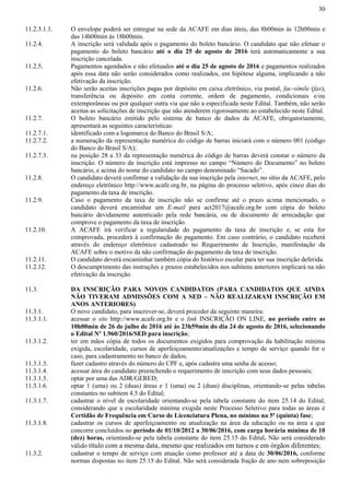 30
11.2.3.1.1. O envelope poderá ser entregue na sede da ACAFE em dias úteis, das 8h00min às 12h00min e
das 14h00min às 18h00min.
11.2.4. A inscrição será validada após o pagamento do boleto bancário. O candidato que não efetuar o
pagamento do boleto bancário até o dia 25 de agosto de 2016 terá automaticamente a sua
inscrição cancelada.
11.2.5. Pagamentos agendados e não efetuados até o dia 25 de agosto de 2016 e pagamentos realizados
após essa data não serão considerados como realizados, em hipótese alguma, implicando a não
efetivação da inscrição.
11.2.6. Não serão aceitas inscrições pagas por depósito em caixa eletrônico, via postal, fac-símile (fax),
transferência ou depósito em conta corrente, ordem de pagamento, condicionais e/ou
extemporâneas ou por qualquer outra via que não a especificada neste Edital. Também, não serão
aceitas as solicitações de inscrição que não atenderem rigorosamente ao estabelecido neste Edital.
11.2.7. O boleto bancário emitido pelo sistema de banco de dados da ACAFE, obrigatoriamente,
apresentará as seguintes características:
11.2.7.1. identificado com a logomarca do Banco do Brasil S/A;
11.2.7.2. a numeração da representação numérica do código de barras iniciará com o número 001 (código
do Banco do Brasil S/A);
11.2.7.3. na posição 28 a 33 da representação numérica do código de barras deverá constar o número da
inscrição. O número da inscrição está impresso no campo “Número do Documento” no boleto
bancário, e acima do nome do candidato no campo denominado “Sacado”.
11.2.8. O candidato deverá confirmar a validação da sua inscrição pela internet, no sítio da ACAFE, pelo
endereço eletrônico http://www.acafe.org.br, na página do processo seletivo, após cinco dias do
pagamento da taxa de inscrição.
11.2.9. Caso o pagamento da taxa de inscrição não se confirme até o prazo acima mencionado, o
candidato deverá encaminhar um E-mail para act2017@acafe.org.br com cópia do boleto
bancário devidamente autenticado pela rede bancária, ou de documento de arrecadação que
comprove o pagamento da taxa de inscrição.
11.2.10. A ACAFE irá verificar a regularidade do pagamento da taxa de inscrição e, se esta for
comprovada, procederá à confirmação do pagamento. Em caso contrário, o candidato receberá
através do endereço eletrônico cadastrado no Requerimento de Inscrição, manifestação da
ACAFE sobre o motivo da não confirmação do pagamento da taxa de inscrição.
11.2.11. O candidato deverá encaminhar também cópia do histórico escolar para ter sua inscrição deferida.
11.2.12. O descumprimento das instruções e prazos estabelecidos nos subitens anteriores implicará na não
efetivação da inscrição.
11.3. DA INSCRIÇÃO PARA NOVOS CANDIDATOS (PARA CANDIDATOS QUE AINDA
NÃO TIVERAM ADMISSÕES COM A SED – NÃO REALIZARAM INSCRIÇÃO EM
ANOS ANTERIORES)
11.3.1. O novo candidato, para inscrever-se, deverá proceder da seguinte maneira:
11.3.1.1. acessar o site http://www.acafe.org.br e o link INSCRIÇÃO ON LINE, no período entre as
10h00min de 26 de julho de 2016 até às 23h59min do dia 24 de agosto de 2016, selecionando
o Edital Nº 1.960/2016/SED para inscrição;
11.3.1.2. ter em mãos cópia de todos os documentos exigidos para comprovação da habilitação mínima
exigida, escolaridade, cursos de aperfeiçoamento/atualizações e tempo de serviço quando for o
caso, para cadastramento no banco de dados;
11.3.1.3. fazer cadastro através do número do CPF e, após cadastra uma senha de acesso;
11.3.1.4. acessar área do candidato preenchendo o requerimento de inscrição com seus dados pessoais;
11.3.1.5. optar por uma das ADR/GERED;
11.3.1.6. optar 1 (uma) ou 2 (duas) áreas e 1 (uma) ou 2 (duas) disciplinas, orientando-se pelas tabelas
constantes no subitem 4.5 do Edital;
11.3.1.7. cadastrar o nível de escolaridade orientando-se pela tabela constante do item 25.14 do Edital,
considerando que a escolaridade mínima exigida neste Processo Seletivo para todas as áreas é
Certidão de Frequência em Curso de Licenciatura Plena, no mínimo na 5ª (quinta) fase;
11.3.1.8. cadastrar os cursos de aperfeiçoamento ou atualização na área da educação ou na área a que
concorre concluídos no período de 01/10/2012 a 30/06/2016, com carga horária mínima de 10
(dez) horas, orientando-se pela tabela constante do item 25.15 do Edital. Não será considerado
válido título com a mesma data, mesmo que realizados em turnos e em órgãos diferentes;
11.3.2. cadastrar o tempo de serviço com atuação como professor até a data de 30/06/2016, conforme
normas dispostas no item 25.15 do Edital. Não será considerada fração de ano nem sobreposição
 