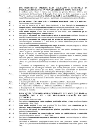32
11.4. DOS DOCUMENTOS EXIGIDOS PARA VALIDAÇÃO E EFETIVAÇÃO DA
INSCRIÇÃO E PONTUAÇÃO NA PROVA DE TÍTULOS E TEMPO DE SERVIÇO
11.4.1. O candidato para validar e efetivar sua inscrição no presente Processo Seletivo, após
preenchimento do Requerimento de Inscrição, deverá enviar por Sedex ou entregar na sede da
ACAFE, a partir da inscrição até a data limite de dia 25 de agosto de 2016 (data do protocolo
ou carimbo dos correios), envelope lacrado e identificado, com os documentos abaixo listados:
11.4.2. PARA CANDIDATOS PARTICIPANTES DO PROCESSO SELETIVO – ACT ANO 2016
11.4.2.1. Documentos a serem entregues:
11.4.2.1.1. em caso de alteração da a opção da(s) disciplina(s) e área fotocópia do documento de
comprovação da habilitação mínima exigida conforme exigido no subitem 4.5 deste Edital;.
11.4.2.1.2. original da Certidão de Frequência para os candidatos que não concluíram o ensino superior;
11.4.2.1.3. laudo médico original de que trata o subitem 5.6 deste Edital, para o candidato que irá
concorrer a vaga como pessoa com deficiência;
11.4.2.1.4. fotocópia do documento de comprovação do nível de escolaridade conforme disposto no
subitem 25.14 deste Edital, em caso de alteração do nível de escolaridade;
11.4.2.1.5. fotocópia do documento de comprovação dos Cursos de aperfeiçoamento e atualização
conforme disposto no subitem 25.15 deste Edital, no caso de complementação no cadastro dos
cursos de aperfeiçoamento e atualização;
11.4.2.1.6. fotocópia do documento de comprovação do tempo de serviço conforme disposto no subitem
25.16 deste Edital, no caso de complementação no cadastro;
11.4.2.1.7. declaração de que não sofreu processo disciplinar no ano 2016 emitida pela Direção da Escola
(Anexo III) para os candidatos que atuaram como professor;
11.4.2.2. No ato da inscrição, não serão exigidas cópias autenticadas ou com carimbo “confere com o
original”. No entanto, o candidato que não apresentar os documentos no ato da admissão, mesmo
tendo sido aprovado, será automaticamente eliminado do concurso.
11.4.2.3. Declaração de experiência pedagógica/vivência/vinculo com a Educação Escolar Quilombola
(Anexo IV), para atuar em comunidade quilombola e comunidades tradicionais, quando for o
caso.
11.4.2.4. O documento de complementação dos Cursos de aperfeiçoamento e atualização deverá,
obrigatoriamente, ser enviado pelo candidato para receber pontuação. Caso o candidato não
encaminhe no prazo definido por este Edital, somente serão considerados os documentos
anteriores, sendo considerada a data limite e o prazo definido pelo subitem 25.15.2.
11.4.2.5. O documento de complementação do tempo de serviço deverá, obrigatoriamente, ser enviado pelo
candidato para receber pontuação. Caso o candidato não encaminhe no prazo definido por este
Edital, somente serão considerados os documentos anteriores, sendo considerado o prazo definido
pelo subitem 25.16.4.2.
11.4.2.6. O endereço para remessa dos documentos de que trata o subitem 4.5.1 do Edital.
11.4.2.7. A entrega na sede da ACAFE do envelope lacrado e identificado com os documentos poderá ser
feita em dias úteis, das 8h00min às 12h00min e das 14h00min às 18h00min.
11.4.2.8. O descumprimento das instruções e prazos estabelecidos nos subitens anteriores implicará na não
efetivação da inscrição.
11.4.3. PARA NOVOS CANDIDATOS (PARA CANDIDATOS QUE AINDA NÃO TIVERAM
ADMISSÕES COM A SED – NÃO REALIZARAM INSCRIÇÃO EM ANOS
ANTERIORES)
11.4.3.1. Documentos a serem entregues:
11.4.3.1.1. fotocópia do documento de comprovação da habilitação mínima exigida, conforme disposto
no subitem 4.5 deste Edital;
11.4.3.1.2. laudo médico original de que trata o subitem 5.6 deste Edital, para o candidato que irá
concorrer a vaga como pessoa com deficiência;
11.4.3.1.3. fotocópia do documento de comprovação do nível de escolaridade, conforme disposto no
subitem 25.14 deste Edital;
11.4.3.1.4. fotocópia do documento de comprovação dos Cursos de aperfeiçoamento e atualização,
conforme disposto no subitem 25.15 deste Edital;
11.4.3.1.5. fotocópia do documento de comprovação do tempo de serviço, conforme disposto no subitem
25.16 deste Edital;
11.4.3.2. Declaração de experiência pedagógica/vivência/vinculo com a Educação Escolar Quilombola
(Anexo IV), para atuar em comunidade quilombola e comunidades tradicionais, quando for o
caso.
 