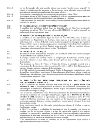 33
11.4.3.3. No ato da inscrição, não serão exigidas cópias com carimbo “confere com o original”. No
entanto, o candidato que não apresentar os documentos no ato da admissão, mesmo tendo sido
aprovado, será automaticamente eliminado do processo seletivo;
11.4.3.4. O endereço para remessa dos documentos de que trata o subitem 4.5.1 do Edital.
11.4.3.5. A entrega na sede da ACAFE do envelope lacrado e identificado com os documentos poderá ser
feita em dias úteis, das 8h00min às 12h00min e das 14h00min às 18h00min.
11.4.3.6. O descumprimento das instruções e prazos estabelecidos nos subitens anteriores implicará na não
efetivação da inscrição.
11.5. DA INSCRIÇÃO PARA CANDIDATO COM DEFICIÊNCIA
11.5.1. O candidato com deficiência poderá fazer sua inscrição pelo site http://www.acafe.org.br,
pessoalmente na sede da ACAFE ou pelo telefone (48) 3224-8860 em horário comercial, ou,
ainda, através de um representante legal.
11.6. DA ASSINATURA NO REQUERIMENTO DE INSCRIÇÃO
11.6.1. O candidato, ou seu representante legal, ao clicar em “EU ACEITO”, antes do início de
preenchimento do Requerimento de Inscrição, indica que leu e que concorda, mesmo que
tacitamente, com as normas do Edital, com as orientações disponíveis na página que regerão o
Processo Seletivo e com as decisões que possam ser tomadas pela Comissão do Processo Seletivo
nos casos omissos e não previstos. Declara, ainda, preencher todos os requisitos mínimos
exigidos para admissão, conforme previsto no item 7 deste Edital.
11.7. DA VALIDADE DA INSCRIÇÃO
11.7.1. Ao candidato só será permitida uma inscrição. Caso o candidato efetue mais de uma inscrição,
será considerada válida a de número maior.
11.7.2. A inscrição somente será validada através da comprovação da habilitação mínima exigida
prevista no subitem 4.5 deste Edital, dentro do prazo previsto para a entrega e/ou envio da
documentação.
11.7.3. Para pontuação na Prova de Títulos e Tempo de Serviço, a validação ocorrerá com a
comprovação dos documentos previstos nos subitens 25.14, 25.15 e 25.16 deste Edital, dentro do
prazo previsto para a entrega e/ou envio da documentação.
11.7.4. A ACAFE mediante recomendação da Banca de Análise de Documentos poderá alterar a opção
do candidato preenchida no requerimento de inscrição quanto à habilitação mínima exigida, de
habilitado para não habilitado, caso o documento apresentado não comprove a habilitação mínima
exigida conforme normas do Edital.
12. DA DIVULGAÇÃO DO RESULTADO PRELIMINAR DA AVALIAÇÃO DOS
DOCUMENTOS ENCAMINHADOS
12.1. A ACAFE publicará no endereço eletrônico http://www.acafe.org.br, a partir do dia 26 de
setembro de 2016, o resultado preliminar da avaliação dos documentos encaminhados pelo
candidato para a comprovação da habilitação mínima exigida e documentos para pontuação na
prova de títulos e tempo de serviço.
12.2. Caso o nome do candidato não conste do resultado preliminar dos documentos encaminhados,
este deverá encaminhar um E-mail para act2017@acafe.org.br até às 23h59min do dia 28 de
setembro de 2016, solicitando a regularização da inscrição, encaminhando cópia do boleto
bancário devidamente autenticado pela rede bancária, ou de documento de arrecadação que
comprove o pagamento da taxa de inscrição com cópia do comprovante de entrega ou do envio da
documentação exigida.
12.2.1. Nesse requerimento deverá ser informado, obrigatoriamente, número de telefone e endereço
eletrônico para contato.
12.3. A ACAFE irá verificar a regularidade do pagamento da taxa de inscrição e da entrega do
envelope com dos documentos exigidos, e, se esta for comprovada, procederá à inclusão do
candidato. Em caso contrário, o candidato receberá através do endereço eletrônico cadastrado no
Requerimento de Inscrição, manifestação da ACAFE sobre o motivo da não confirmação do
pagamento da taxa de inscrição ou do não recebimento do envelope.
12.4. É de responsabilidade exclusiva do candidato ou de seu representante legal verificar a
regularidade de sua inscrição, via on line.
 