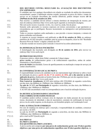 34
13. DOS RECURSOS CONTRA RESULTADO DA AVALIAÇÃO DOS DOCUMENTOS
ENCAMINHADOS
13.1. O candidato que tiver qualquer discordância em relação ao resultado da análise dos documentos
encaminhados, quanto à habilitação mínima exigida, pontuação na prova de títulos e tempo de
serviço ou na avaliação discordante das normas editalícias, poderá interpor recurso até às
23h59min do dia 28 de setembro de 2016.
13.2. Para recorrer, o candidato deverá utilizar o sistema eletrônico de interposição de recurso, por
meio do endereço eletrônico http://www.acafe.org.br seguindo as orientações da página.
13.3. Não será aceito recurso via postal, via fax, via e-mail ou, ainda, fora do prazo.
13.4. Somente serão apreciados os recursos expressos em termos convenientes e que apontarem as
circunstâncias que os justifiquem. Recurso inconsistente ou intempestivo será preliminarmente
indeferido.
13.5. Todos os recursos regulares serão analisados e, caso provido o recurso interposto, o número de
pontos atribuídos será alterado.
13.6. A resposta ao recurso interposto será publicada no dia 03 de outubro de 2016, no endereço
eletrônico da ACAFE devendo o candidato, para ter acesso ao despacho, clicar no link “Resultado
Recursos Prova de Títulos” e digitar o número do CPF.
13.7. A decisão exarada nos recursos pela Comissão é irrecorrível na esfera administrativa.
14. DA HOMOLOGAÇÃO DAS INSCRIÇÕES
14.1. A homologação das inscrições será divulgada em 06 de outubro de 2016, pela internet no
endereço http://www.acafe.org.br
15. DO PROCESSO SELETIVO
15.1. O processo seletivo, objeto deste Edital, constará de 2 (duas) etapas:
15.1.1. prova escrita, de conhecimentos gerais e de conhecimentos específicos, ambas de caráter
eliminatório e classificatório;
15.1.2. prova de títulos (escolaridade, Cursos de aperfeiçoamento ou atualização e tempo de serviço), de
caráter classificatório.
16. DA CONFIRMAÇÃO DO LOCAL DE PROVA
16.1. É responsabilidade exclusiva do candidato ou de seu representante legal informar-se sobre o local
de realização da prova a partir do dia 17 de outubro de 2016, até o dia anterior ao dia de
aplicação da prova, obedecendo ao horário limite das 17h30min, por um dos seguintes locais:
16.1.1. Pela internet, no site http://www.acafe.org.br.
16.1.2. Pela Central de Atendimento ACAFE pelo telefone (48) 3224-8860, de segunda a sexta-feira,
em dias úteis, das 8h00min às 12h00min e das 14h00min às 18h00min.
16.1.3. Na sede da ACAFE em Florianópolis de segunda a sexta-feira, em dias úteis, das 8h00min às
12h00min e das 14h00min às 18h00min.
16.2. A ACAFE não encaminhará e-mail ou correspondência com o local de realização da prova.
17. DA RETIFICAÇÃO DOS DADOS CADASTRAIS
17.1. PARA CORREÇÃO DE DADOS PESSOAIS
17.1.1. O candidato poderá retificar eventuais erros de digitação nos dados pessoais de sua inscrição
(nome, documento de identidade e data de nascimento), constante da confirmação do local de
prova e/ou do cartão resposta, no dia da prova, em formulário próprio, na Coordenação Local.
17.2. PARA ALTERAÇÃO DE ENDEREÇO
17.2.1. Em caso de mudança de endereço após a inscrição, é responsabilidade do candidato, comunicar
por escrito a ACAFE:
17.2.1.1. na sede da ACAFE em Florianópolis de segunda a sexta-feira, em dias úteis, das 8h00min às
12h00min e das 14h00min às 18h00min; ou
17.2.1.2. pelo e-mail act2017@acafe.org.br
18. DAS PROVAS
18.1. DA PROVA ESCRITA
18.1.1. DAS QUESTÕES DA PROVA ESCRITA
18.1.1.1. A prova escrita será composta por uma prova de conhecimentos gerais com 10 (dez) questões
objetivas e por uma prova de conhecimentos específicos com 10 (dez) questões objetivas, no
 