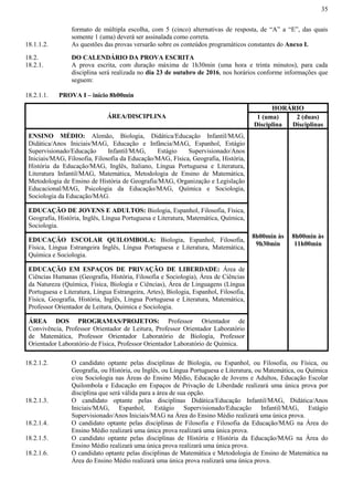 35
formato de múltipla escolha, com 5 (cinco) alternativas de resposta, de “A” a “E”, das quais
somente 1 (uma) deverá ser assinalada como correta.
18.1.1.2. As questões das provas versarão sobre os conteúdos programáticos constantes do Anexo I.
18.2. DO CALENDÁRIO DA PROVA ESCRITA
18.2.1. A prova escrita, com duração máxima de 1h30min (uma hora e trinta minutos), para cada
disciplina será realizada no dia 23 de outubro de 2016, nos horários conforme informações que
seguem:
18.2.1.1. PROVA I – início 8h00min
ÁREA/DISCIPLINA
HORÁRIO
1 (uma)
Disciplina
2 (duas)
Disciplinas
ENSINO MÉDIO: Alemão, Biologia, Didática/Educação Infantil/MAG,
Didática/Anos Iniciais/MAG, Educação e Infância/MAG, Espanhol, Estágio
Supervisionado/Educação Infantil/MAG, Estágio Supervisionado/Anos
Iniciais/MAG, Filosofia, Filosofia da Educação/MAG, Física, Geografia, História,
História da Educação/MAG, Inglês, Italiano, Língua Portuguesa e Literatura,
Literatura Infantil/MAG, Matemática, Metodologia de Ensino de Matemática,
Metodologia de Ensino de História de Geografia/MAG, Organização e Legislação
Educacional/MAG, Psicologia da Educação/MAG, Química e Sociologia,
Sociologia da Educação/MAG.
8h00min às
9h30min
8h00min às
11h00min
EDUCAÇÃO DE JOVENS E ADULTOS: Biologia, Espanhol, Filosofia, Física,
Geografia, História, Inglês, Língua Portuguesa e Literatura, Matemática, Química,
Sociologia.
EDUCAÇÃO ESCOLAR QUILOMBOLA: Biologia, Espanhol, Filosofia,
Física, Língua Estrangeira Inglês, Língua Portuguesa e Literatura, Matemática,
Química e Sociologia.
EDUCAÇÃO EM ESPAÇOS DE PRIVAÇÃO DE LIBERDADE: Área de
Ciências Humanas (Geografia, História, Filosofia e Sociologia), Área de Ciências
da Natureza (Química, Física, Biologia e Ciências), Área de Linguagens (Língua
Portuguesa e Literatura, Língua Estrangeira, Artes), Biologia, Espanhol, Filosofia,
Física, Geografia, História, Inglês, Língua Portuguesa e Literatura, Matemática,
Professor Orientador de Leitura, Química e Sociologia.
ÁREA DOS PROGRAMAS/PROJETOS: Professor Orientador de
Convivência, Professor Orientador de Leitura, Professor Orientador Laboratório
de Matemática, Professor Orientador Laboratório de Biologia, Professor
Orientador Laboratório de Física, Professor Orientador Laboratório de Química.
18.2.1.2. O candidato optante pelas disciplinas de Biologia, ou Espanhol, ou Filosofia, ou Física, ou
Geografia, ou História, ou Inglês, ou Língua Portuguesa e Literatura, ou Matemática, ou Química
e/ou Sociologia nas Áreas do Ensino Médio, Educação de Jovens e Adultos, Educação Escolar
Quilombola e Educação em Espaços de Privação de Liberdade realizará uma única prova por
disciplina que será válida para a área de sua opção.
18.2.1.3. O candidato optante pelas disciplinas Didática/Educação Infantil/MAG, Didática/Anos
Iniciais/MAG, Espanhol, Estágio Supervisionado/Educação Infantil/MAG, Estágio
Supervisionado/Anos Iniciais/MAG na Área do Ensino Médio realizará uma única prova.
18.2.1.4. O candidato optante pelas disciplinas de Filosofia e Filosofia da Educação/MAG na Área do
Ensino Médio realizará uma única prova realizará uma única prova.
18.2.1.5. O candidato optante pelas disciplinas de História e História da Educação/MAG na Área do
Ensino Médio realizará uma única prova realizará uma única prova.
18.2.1.6. O candidato optante pelas disciplinas de Matemática e Metodologia de Ensino de Matemática na
Área do Ensino Médio realizará uma única prova realizará uma única prova.
 