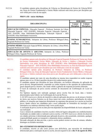 37
18.2.2.6. O candidato optante pelas disciplinas de Ciências ou Metodologia de Ensino de Ciências/MAG
nas Áreas do Ensino Fundamental e Ensino Médio realizará uma única prova por disciplina que
será válida para a área de sua opção.
18.2.3. PROVA III – início 16h30min
ÁREA/DISCIPLINA
HORÁRIO
1 (uma)
Disciplina
2 (duas)
Disciplinas
EDUCAÇÃO ESPECIAL: Educação Especial - Professor Instrutor da Libras,
Educação Especial –AEE (SAEDE), Educação Especial, Educação Especial –
AEE (SAEDE) Altas Habilidades/Superdotação, Educação Especial - AEE
(SAEDE) Altas Habilidades/Assessoria.
16h30min
às
18h00min
16h30min
às
19h30min
ENSINO FUNDAMENTAL: Intérprete da Libras, Professor Bilíngue/Libras,
Segundo Professor de Turma.
ENSINO MÉDIO: Educação Especial/MAG, Intérprete da Libras, Libras/MAG,
Segundo Professor de Turma
EDUCAÇÃO DE JOVENS E ADULTOS: Intérprete da Libras, Professor
Bilíngue/Libras, Segundo Professor de Turma.
18.2.3.1. O candidato optante pela disciplina de Educação Especial/Segundo Professor de Turma nas Áreas
do Ensino Fundamental, Ensino Médio, Educação de Jovens e Adultos e Educação Escolar
Quilombola e/ou pelas disciplinas de AEE (SAEDE) Altas Habilidades/Superdotação e/ou
Educação Especial – AEE (SAEDE) Altas Habilidades/Assessoria, na Área da Educação Especial
realizará uma única prova por disciplina que será válida para a área de sua opção.
18.2.3.2. O candidato optante pelas disciplinas de Professor Intérprete da Libras, ou Professor
Bilíngue/Libras nas Áreas da Educação Especial, Ensino Fundamental, Ensino Médio e Educação
de Jovens e Adultos realizará uma única prova por disciplina que será válida para a área de sua
opção.
18.3. O candidato optante por mais de uma disciplina na mesma área responderá no cartão resposta
apenas uma vez as 10 (dez) questões da prova de conhecimentos gerais.
18.4. O candidato optante por disciplina de áreas diferentes, em horários diferentes de aplicação da
prova deverá, obrigatoriamente, responder no cartão resposta as dez questões de conhecimentos
gerais daquela prova e horário, não sendo válido o gabarito de respostas de horário diferente.
18.5. O local de realização da prova escrita constará do documento de Confirmação do Local de
Provas.
18.6. Em hipótese alguma será realizada qualquer prova escrita fora do local, data e horário
determinados neste Edital e na Confirmação do Local de Provas.
18.7. A ACAFE reserva-se o direito de transferir a data de aplicação das provas, ou de atrasar o horário
de início, por motivos fortuitos ou de força maior tais como, enchentes, perturbações da ordem
pública, ou situações que impactem diretamente na segurança das pessoas ou o acesso ao local de
prova, dando ciência aos candidatos pelo e-mail cadastrado no formulário de inscrição e por
informativo no endereço eletrônico http://www.acafe.org.br.
18.8. A realização da prova escrita na data prevista dependerá da disponibilidade de locais adequados à
sua realização.
18.9. Caso o número de candidatos inscritos exceda à oferta de lugares adequados nos estabelecimentos
localizados na cidade onde se realizará a prova escrita, à ACAFE reserva-se o direito de alocá-los
em cidades próximas à determinada para aplicação da prova, não assumindo, entretanto, qualquer
responsabilidade quanto ao transporte e alojamento desses candidatos.
18.10. Havendo alteração da data prevista, a prova escrita poderá ocorrer em dias de semana, sábados,
domingos ou feriados nacionais.
18.11. DO ATENDIMENTO DIFERENCIADO
18.11.1. O candidato, inscrito ou não como pessoa com deficiência, que necessitar de atendimento
diferenciado para a realização da prova escrita, deverá requerê-lo até o dia 31 de agosto de 2016,
 