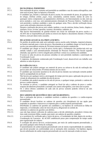 39
19.3. DO MATERIAL PERMITIDO
19.3.1. Para realização da prova, somente será permitido ao candidato o uso de caneta esferográfica, com
tinta azul ou preta, lápis ou lapiseira e borracha.
19.3.2. O candidato que, durante a realização da prova escrita, for encontrado de posse, de qualquer tipo
de relógio, telefone celular, pager, beep, calculadora, controle remoto, alarme de carro ou
quaisquer outros componentes ou equipamentos eletrônicos, em funcionamento ou não, terá sua
prova anulada e, com isso, será automaticamente eliminado do Processo Seletivo. Também não
será permitido a nenhum candidato o porte de qualquer arma. Para a devida verificação desses
casos serão utilizados detectores de metais.
19.3.3. Durante a realização das provas será vedado, também, o uso de carteiras, bolsas, bonés, chapéus e
similares, livros, revistas, apostilas, resumos, dicionários, cadernos, etc.
19.3.4. Não haverá funcionamento de guarda-volumes nos locais de realização da prova escrita e a
ACAFE não se responsabiliza por perda ou extravio de objetos e documentos durante o Processo
Seletivo, nem por danos neles causados.
19.4. DO ACESSO AO LOCAL DA PROVA ESCRITA
19.4.1. Os portões do prédio/sala onde será realizada a prova escrita serão fechados, impreterivelmente,
no horário marcado para o início da prova. Recomenda-se ao candidato chegar ao local da prova
escrita com antecedência mínima de 30 (trinta) minutos do horário estabelecido.
19.4.2. O candidato que chegar ao local da prova escrita após o fechamento dos portões/sala terá sua
entrada vedada e será automaticamente eliminado do Processo Seletivo. Não haverá segunda
chamada, seja qual for o motivo alegado para justificar o atraso ou a ausência do candidato.
19.4.3. O acesso às salas de provas de pessoas estranhas só será permitido mediante a autorização da
Coordenação Local.
19.4.4. A imprensa, devidamente credenciada pela Coordenação Local, desenvolverá seu trabalho sem
adentrar as salas de provas.
19.5. DA SAÍDA DA SALA
19.5.1. O candidato não poderá entregar seu material de prova ou retirar-se da sala de realização das
provas antes de transcorridos 30 (trinta) minutos do seu início.
19.5.2. O candidato que necessitar ausentar-se da sala de provas durante sua realização somente poderá
fazê-lo acompanhado de um fiscal.
19.5.3. Não haverá, por qualquer motivo, prorrogação do tempo previsto para a aplicação das provas em
virtude de afastamento do candidato da sala de provas.
19.5.4. O candidato não poderá ausentar-se da sala de provas, a qualquer tempo, portando o caderno de
provas e cartão-resposta.
19.5.5. Ao terminar as provas, o candidato entregará ao fiscal da sala o caderno de prova e cartão-
resposta devidamente preenchido e assinado com caneta esferográfica, com tinta azul ou preta.
19.5.6. Os 2 (dois) últimos candidatos de cada sala de provas somente poderão retirar-se da sala
simultaneamente.
19.6. DO CADERNO DE QUESTÕES E DO CARTÃO-RESPOSTA
19.6.1. Para a realização das provas, o candidato receberá o caderno de questões e o cartão-resposta
personalizado.
19.6.2. O candidato deverá localizar no caderno de questões a(s) disciplina(s) de sua opção para
responder as questões e transcrever as respostas para o cartão-resposta personalizado.
19.6.3. Distribuídos os cadernos de questões aos candidatos e, na hipótese de verificarem-se falhas de
impressão, o Coordenador, antes do início da prova, diligenciará no sentido de:
19.6.3.1. substituir os cadernos de questões com defeito;
19.6.3.2. caso não haja número suficiente de cadernos para a devida substituição, procederá à leitura dos
itens onde ocorreram falhas, usando, para tanto, um caderno de questões completo;
19.6.3.3. se a ocorrência for verificada após o início da prova, o Coordenador da Sala, depois de ouvida a
Coordenação de Concursos da ACAFE estabelecerá prazo para compensação do tempo usado
para regularização do caderno.
19.6.4. A avaliação das provas far-se-á, exclusivamente, por meio de cartão-resposta personalizado, o
que anula qualquer outra forma de avaliação.
19.6.5. O preenchimento do cartão-resposta personalizado será de inteira responsabilidade do candidato,
que deverá proceder em conformidade com as instruções dele constantes. Em hipótese alguma
haverá substituição do cartão-resposta personalizado em caso de marcação errada ou rasura.
 