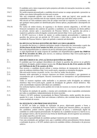 40
19.6.6. O candidato será o único responsável pelos prejuízos advindos de marcações incorretas no cartão-
resposta personalizado.
19.6.7. No cartão-resposta personalizado o candidato deverá assinar no campo apropriado e preencher as
bolhas com caneta esferográfica de tinta azul ou preta.
19.6.8. Não será computada questão com emenda ou rasura, ainda que legível, nem questão não
respondida ou que contenha mais de uma resposta, mesmo que uma delas esteja correta.
19.6.9. Não deverá ser feita nenhuma marca fora do campo reservado às respostas ou à assinatura, vez
que qualquer marca poderá ser identificada pelas leitoras ópticas, prejudicando o desempenho do
candidato.
19.6.10. Por razões de ordem técnica, de segurança e de direitos autorais adquiridos, a ACAFE não
fornecerá exemplares dos cadernos de questões a candidatos ou a instituições de direito público
ou privado, mesmo após o encerramento do Processo Seletivo. As questões das provas e
respectivos gabaritos serão divulgados somente pela internet (http://www.acafe.org.br).
19.6.11. A ACAFE reserva-se o direito de manter os cartões-resposta personalizados e cadernos de
questões das provas por um período de 120 (cento e vinte) dias a contar da divulgação do
resultado do Processo Seletivo. Após este período o material será destruído.
20. DA DIVULGAÇÃO DAS QUESTÕES DE PROVAS E DO GABARITO
20.1.1. As questões das provas e o gabarito preliminar estarão à disposição dos interessados a partir das
10 (dez) horas do dia 24 de outubro de 2016, pela Internet no site http://www.acafe.org.br
20.1.2. Não serão disponibilizados os cadernos de provas utilizados pelos candidatos.
20.1.3. A cópia digitalizada do cartão resposta do candidato será disponibilizada a partir das 10h00 do
dia 09 de novembro de 2016, pela internet, no endereço eletrônico http://www.acafe.org.br na
página do processo seletivo.
21. DOS RECURSOS E DA ANULAÇÃO DAS QUESTÕES DA PROVA
21.1. O candidato que tiver qualquer discordância em relação às questões das provas ou ao gabarito
preliminar divulgado, poderá interpor recurso das 10 (dez) horas do dia 24 de outubro de 2016
até 23h59min do dia 25 de outubro de 2016.
21.2. Para recorrer, o candidato deverá utilizar o sistema eletrônico de interposição de recurso, por
meio do endereço eletrônico http://www.acafe.org.br, seguindo as orientações da página.
21.3. Não será aceito recurso via postal, via fax, via e-mail ou, ainda, fora do prazo.
21.4. Somente serão apreciados os recursos expressos em termos convenientes e que apontarem as
circunstâncias que os justifiquem. Recurso inconsistente ou intempestivo será preliminarmente
indeferido.
21.5. Todos os recursos regulares serão analisados e os pareceres serão divulgados no endereço
eletrônico http://www.acafe.org.br, quando da divulgação do gabarito oficial definitivo. Não
serão encaminhadas respostas individuais aos candidatos.
21.6. Em nenhuma hipótese serão aceitos pedidos de revisão de recursos ou recurso de gabarito oficial
definitivo.
21.7. Na hipótese de anulação de questão, a mesma será considerada como respondida corretamente
por todos os candidatos, independentemente de terem recorrido.
21.8. Caberá à ACAFE mediante recomendação da Banca Elaboradora, anular questões das provas,
quando for o caso. A decisão final será soberana e definitiva, não existindo desta forma recurso
contra resultado de recurso.
22. DA SEGURANÇA DO PROCESSO SELETIVO
22.1. A ACAFE em todas as cidades de realização da prova, objetivando garantir a lisura, a
autenticidade e a idoneidade do Processo Seletivo e zelando pelo interesse público, em especial,
dos candidatos, poderá solicitar, quando da aplicação da prova, a autenticação digital do
candidato no cartão-resposta personalizado. Na hipótese de o candidato recusar-se a fazê-la ou se,
por qualquer motivo, não for possível essa forma de identificação, deverá registrar sua assinatura,
em campo específico, por três vezes.
22.2. É de inteira responsabilidade do candidato qualquer transtorno por ele ocasionado.
22.3. Caso seja constatado, por qualquer meio, que o candidato utilizou procedimentos ilícitos durante
a realização da prova, a ACAFE anulará a prova do candidato infrator, eliminando-o do processo
seletivo.
 