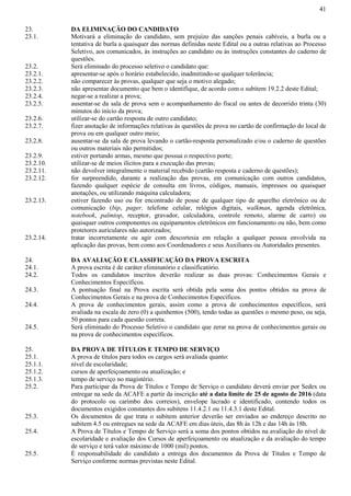 41
23. DA ELIMINAÇÃO DO CANDIDATO
23.1. Motivará a eliminação do candidato, sem prejuízo das sanções penais cabíveis, a burla ou a
tentativa de burla a quaisquer das normas definidas neste Edital ou a outras relativas ao Processo
Seletivo, aos comunicados, às instruções ao candidato ou às instruções constantes do caderno de
questões.
23.2. Será eliminado do processo seletivo o candidato que:
23.2.1. apresentar-se após o horário estabelecido, inadmitindo-se qualquer tolerância;
23.2.2. não comparecer às provas, qualquer que seja o motivo alegado;
23.2.3. não apresentar documento que bem o identifique, de acordo com o subitem 19.2.2 deste Edital;
23.2.4. negar-se a realizar a prova;
23.2.5. ausentar-se da sala de prova sem o acompanhamento do fiscal ou antes de decorrido trinta (30)
minutos do início da prova;
23.2.6. utilizar-se do cartão resposta de outro candidato;
23.2.7. fizer anotação de informações relativas às questões de prova no cartão de confirmação do local de
prova ou em qualquer outro meio;
23.2.8. ausentar-se da sala de prova levando o cartão-resposta personalizado e/ou o caderno de questões
ou outros materiais não permitidos;
23.2.9. estiver portando armas, mesmo que possua o respectivo porte;
23.2.10. utilizar-se de meios ilícitos para a execução das provas;
23.2.11. não devolver integralmente o material recebido (cartão resposta e caderno de questões);
23.2.12. for surpreendido, durante a realização das provas, em comunicação com outros candidatos,
fazendo qualquer espécie de consulta em livros, códigos, manuais, impressos ou quaisquer
anotações, ou utilizando máquina calculadora;
23.2.13. estiver fazendo uso ou for encontrado de posse de qualquer tipo de aparelho eletrônico ou de
comunicação (bip, pager, telefone celular, relógios digitais, walkman, agenda eletrônica,
notebook, palmtop, receptor, gravador, calculadora, controle remoto, alarme de carro) ou
quaisquer outros componentes ou equipamentos eletrônicos em funcionamento ou não, bem como
protetores auriculares não autorizados;
23.2.14. tratar incorretamente ou agir com descortesia em relação a qualquer pessoa envolvida na
aplicação das provas, bem como aos Coordenadores e seus Auxiliares ou Autoridades presentes.
24. DA AVALIAÇÃO E CLASSIFICAÇÃO DA PROVA ESCRITA
24.1. A prova escrita é de caráter eliminatório e classificatório.
24.2. Todos os candidatos inscritos deverão realizar as duas provas: Conhecimentos Gerais e
Conhecimentos Específicos.
24.3. A pontuação final na Prova escrita será obtida pela soma dos pontos obtidos na prova de
Conhecimentos Gerais e na prova de Conhecimentos Específicos.
24.4. A prova de conhecimentos gerais, assim como a prova de conhecimentos específicos, será
avaliada na escala de zero (0) a quinhentos (500), tendo todas as questões o mesmo peso, ou seja,
50 pontos para cada questão correta.
24.5. Será eliminado do Processo Seletivo o candidato que zerar na prova de conhecimentos gerais ou
na prova de conhecimentos específicos.
25. DA PROVA DE TÍTULOS E TEMPO DE SERVIÇO
25.1. A prova de títulos para todos os cargos será avaliada quanto:
25.1.1. nível de escolaridade;
25.1.2. cursos de aperfeiçoamento ou atualização; e
25.1.3. tempo de serviço no magistério.
25.2. Para participar da Prova de Títulos e Tempo de Serviço o candidato deverá enviar por Sedex ou
entregar na sede da ACAFE a partir da inscrição até a data limite de 25 de agosto de 2016 (data
do protocolo ou carimbo dos correios), envelope lacrado e identificado, contendo todos os
documentos exigidos constantes dos subitens 11.4.2.1 ou 11.4.3.1 deste Edital.
25.3. Os documentos de que trata o subitem anterior deverão ser enviados ao endereço descrito no
subitem 4.5 ou entregues na sede da ACAFE em dias úteis, das 8h às 12h e das 14h às 18h.
25.4. A Prova de Títulos e Tempo de Serviço será a soma dos pontos obtidos na avaliação do nível de
escolaridade e avaliação dos Cursos de aperfeiçoamento ou atualização e da avaliação do tempo
de serviço e terá valor máximo de 1000 (mil) pontos.
25.5. É responsabilidade do candidato a entrega dos documentos da Prova de Títulos e Tempo de
Serviço conforme normas previstas neste Edital.
 