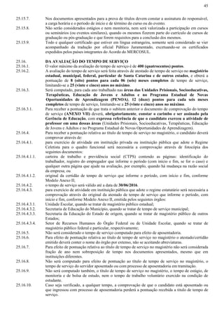 45
25.15.7. Nos documentos apresentados para a prova de títulos devem constar a assinatura do responsável,
a carga horária e o período de início e de término do curso ou do evento.
25.15.8. Não serão considerados estágios e nem monitoria, nem será valorizada a participação em cursos
ou seminários (ou eventos similares), quando os mesmos fizerem parte do currículo de cursos de
graduação ou pós-graduação e que forem requisitos para a conclusão dos mesmos.
25.15.9. Todo e qualquer certificado que estiver em língua estrangeira, somente será considerado se vier
acompanhado da tradução por oficial Público Juramentado, excetuando-se os certificados
expedidos pelos países integrantes do Acordo do MERCOSUL.
25.16. DA AVALIAÇÃO DO TEMPO DE SERVIÇO
25.16.1. O valor máximo da avaliação do tempo de serviço é de 400 (quatrocentos) pontos.
25.16.2. A avaliação do tempo de serviço será feita através de atestado de tempo de serviço no magistério
estadual, municipal, federal, particular de Santa Catarina e de outros estados, e obterá a
pontuação de 8 (oito) pontos para cada 06 (seis) meses completos de tempo de serviço,
limitando-se a 25 (vinte e cinco) anos no máximo.
25.16.3. Será computado, para cada ano trabalhado nas áreas das Unidades Prisionais, Socioeducativas,
Terapêuticas, Educação de Jovens e Adultos e no Programa Estadual de Novas
Oportunidades de Aprendizagem (PENOA), 12 (doze) pontos para cada seis meses
completos de tempo de serviço, limitando-se a 25 (vinte e cinco) anos no máximo.
25.16.3.1. Para receber a pontuação de que trata o subitem anterior o documento de comprovação do tempo
de serviço (ANEXO VII) deverá, obrigatoriamente, constar o carimbo e ser assinado pela
Gerência de Educação, com expressa referência de que o candidato exerceu a atividade de
professor em uma dessas áreas (Unidades Prisionais, Socioeducativas, Terapêuticas, Educação
de Jovens e Adultos e no Programa Estadual de Novas Oportunidades de Aprendizagem).
25.16.4. Para receber a pontuação relativa ao título de tempo de serviço no magistério, o candidato deverá
comprovar através de:
25.16.4.1. para exercício de atividade em instituição privada ou instituição pública que adote o Regime
Celetista para o quadro funcional será necessária a comprovação através de fotocópia dos
seguintes documentos:
25.16.4.1.1. carteira de trabalho e previdência social (CTPS) contendo as páginas: identificação do
trabalhador, registro do empregador que informe o período (com início e fim, se for o caso) e
qualquer outra página que ajude na avaliação, por exemplo, quando há mudança na razão social
da empresa; ou
25.16.4.1.2. original da certidão de tempo de serviço que informe o período, com início e fim, conforme
Modelo Anexo II;
25.16.4.2. o tempo de serviço será válido até a data de 30/06/2016.
25.16.4.3. para exercício de atividade em instituição pública que adote o regime estatutário será necessária a
comprovação através do original da atestado de tempo de serviço que informe o período, com
início e fim, conforme Modelo Anexo II, emitida pelos seguintes órgãos:
25.16.4.3.1. Unidade Escolar, quando se tratar de magistério público estadual;
25.16.4.3.2. Secretaria de Educação do Município, quando se tratar de tempo de serviço municipal;
25.16.4.3.3. Secretaria da Educação do Estado de origem, quando se tratar de magistério público de outros
Estados;
25.16.4.3.4. Setor de Recursos Humanos do Órgão Federal ou de Unidade Escolar, quando se tratar de
magistério público federal e particular, respectivamente;
25.16.5. Não será considerado o tempo de serviço computado para efeito de aposentadoria.
25.16.6. Para efeito de pontuação relativa ao título de tempo de serviço no magistério o atestado/certidão
emitido deverá conter o nome do órgão por extenso, não se aceitando abreviaturas.
25.16.7. Para efeito de pontuação relativa ao título de tempo de serviço no magistério não será considerada
fração de ano nem sobreposição de tempo nos documentos apresentados, mesmo que em
instituições diferentes.
25.16.8. Não será computado para efeito de pontuação ao título de tempo de serviço no magistério, o
tempo de serviço do servidor aposentado ou com processo de aposentadoria em tramitação.
25.16.9. Não será computado também, o título de tempo de serviço no magistério, o tempo de estágio, de
monitoria e de bolsa de estudo, nem o tempo de trabalho voluntário exercido na condição de
estudante.
25.16.10. Caso seja verificado, a qualquer tempo, a comprovação de que o candidato está aposentado ou
que ingressou com processo de aposentadoria perderá a pontuação recebida a titulo de tempo de
serviço.
 