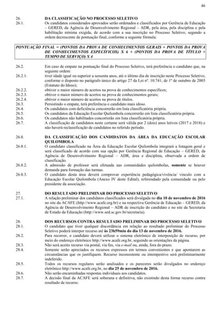 46
26. DA CLASSIFICAÇÃO NO PROCESSO SELETIVO
26.1. Os candidatos considerados aprovados serão ordenados e classificados por Gerência de Educação
– GERED, da Agência de Desenvolvimento Regional – ADR, pela área, pela disciplina e pela
habilitação mínima exigida, de acordo com a sua inscrição no Processo Seletivo, segundo a
ordem decrescente de pontuação final, conforme a seguinte fórmula:
PONTUAÇÃO FINAL = (PONTOS DA PROVA DE CONHECIMENTOS GERAIS + PONTOS DA PROVA
DE CONHECIMENTOS ESPECÍFICOS) X 6 + (PONTOS DA PROVA DE TÍTULO +
TEMPO DE SERVIÇO) X 4
26.2. Em caso de empate na pontuação final do Processo Seletivo, terá preferência o candidato que, na
seguinte ordem:
26.2.1. tiver idade igual ou superior a sessenta anos, até o último dia de inscrição neste Processo Seletivo,
conforme o disposto no parágrafo único do artigo 27 da Lei nº. 10.741, de 1º de outubro de 2003
(Estatuto do Idoso);
26.2.2. obtiver o maior número de acertos na prova de conhecimentos específicos;
26.2.3. obtiver o maior número de acertos na prova de conhecimentos gerais;
26.2.4. obtiver o maior número de acertos na prova de títulos.
26.3. Persistindo o empate, terá preferência o candidato mais idoso.
26.4. Os candidatos com deficiência concorrerão em lista classificatória própria.
26.5. Os candidatos da Educação Escolar Quilombola concorrerão em lista classificatória própria.
26.6. Os candidatos não habilitados concorrerão em lista classificatória própria.
26.7. A classificação de candidatos neste certame será válida por 2 (dois) anos letivos (2017 e 2018) e
não haverá reclassificação de candidatos no referido período.
26.8. DA CLASSIFICAÇÃO DOS CANDIDATOS DA ÁREA DA EDUCAÇÃO ESCOLAR
QUILOMBOLA
26.8.1. O candidato classificado na Área da Educação Escolar Quilombola integrará a listagem geral e
será classificado de acordo com sua opção por Gerência Regional de Educação – GERED, da
Agência de Desenvolvimento Regional – ADR, área e disciplina, observada a ordem de
classificação.
26.8.2. A admissão de professor será efetuada nas comunidades quilombolas, somente se houver
demanda para formação das turmas.
26.8.3. O candidato desta área deverá comprovar experiência pedagógica/vivência/ vinculo com a
Educação Escolar Quilombola (Anexo IV deste Edital), referendado pela comunidade ou pelo
presidente da associação.
27. DO RESULTADO PRELIMINAR DO PROCESSO SELETIVO
27.1. A relação preliminar dos candidatos classificados será divulgada no dia 10 de novembro de 2016
no site da ACAFE (http://www.acafe.org.br) e na respectiva Gerência de Educação – GERED, da
Agência de Desenvolvimento Regional – ADR de inscrição do candidato e no site da Secretaria
de Estado da Educação (http://www.sed.sc.gov.br/secretaria).
28. DOS RECURSOS CONTRA RESULTADO PRELIMINAR DO PROCESSO SELETIVO
28.1. O candidato que tiver qualquer discordância em relação ao resultado preliminar do Processo
Seletivo poderá interpor recurso até às 23h59min do dia 13 de novembro de 2016.
28.2. Para recorrer, o candidato deverá utilizar o sistema eletrônico de interposição de recurso, por
meio do endereço eletrônico http://www.acafe.org.br, seguindo as orientações da página.
28.3. Não será aceito recurso via postal, via fax, via e-mail ou, ainda, fora do prazo.
28.4. Somente serão apreciados os recursos expressos em termos convenientes e que apontarem as
circunstâncias que os justifiquem. Recurso inconsistente ou intempestivo será preliminarmente
indeferido.
28.5. Todos os recursos regulares serão analisados e os pareceres serão divulgados no endereço
eletrônico http://www.acafe.org.br, no dia 25 de novembro de 2016.
28.6. Não serão encaminhadas respostas individuais aos candidatos.
28.7. A decisão final da ACAFE será soberana e definitiva, não existindo desta forma recurso contra
resultado de recurso.
 