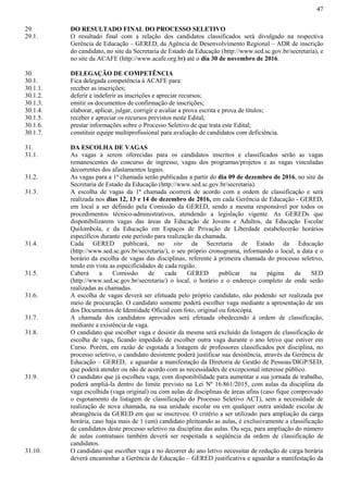 47
29. DO RESULTADO FINAL DO PROCESSO SELETIVO
29.1. O resultado final com a relação dos candidatos classificados será divulgado na respectiva
Gerência de Educação – GERED, da Agência de Desenvolvimento Regional – ADR de inscrição
do candidato, no site da Secretaria de Estado da Educação (http://www.sed.sc.gov.br/secretaria), e
no site da ACAFE (http://www.acafe.org.br) até o dia 30 de novembro de 2016.
30. DELEGAÇÃO DE COMPETÊNCIA
30.1. Fica delegada competência à ACAFE para:
30.1.1. receber as inscrições;
30.1.2. deferir e indeferir as inscrições e apreciar recursos;
30.1.3. emitir os documentos de confirmação de inscrições;
30.1.4. elaborar, aplicar, julgar, corrigir e avaliar a prova escrita e prova de títulos;
30.1.5. receber e apreciar os recursos previstos neste Edital;
30.1.6. prestar informações sobre o Processo Seletivo de que trata este Edital;
30.1.7. constituir equipe multiprofissional para avaliação de candidatos com deficiência.
31. DA ESCOLHA DE VAGAS
31.1. As vagas a serem oferecidas para os candidatos inscritos e classificados serão as vagas
remanescentes do concurso de ingresso, vagas dos programas/projetos e as vagas vinculadas
decorrentes dos afastamentos legais.
31.2. As vagas para a 1ª chamada serão publicadas a partir do dia 09 de dezembro de 2016, no site da
Secretaria de Estado da Educação (http://www.sed.sc.gov.br/secretaria).
31.3. A escolha de vagas da 1ª chamada ocorrerá de acordo com a ordem de classificação e será
realizada nos dias 12, 13 e 14 de dezembro de 2016, em cada Gerência de Educação - GERED,
em local a ser definido pela Comissão da GERED, sendo a mesma responsável por todos os
procedimentos técnico-administrativos, atendendo a legislação vigente. As GEREDs que
disponibilizarem vagas das áreas da Educação de Jovens e Adultos, da Educação Escolar
Quilombola, e da Educação em Espaços de Privação de Liberdade estabelecerão horários
específicos durante este período para realização da chamada.
31.4. Cada GERED publicará, no site da Secretaria de Estado da Educação
(http://www.sed.sc.gov.br/secretaria/), o seu próprio cronograma, informando o local, a data e o
horário da escolha de vagas das disciplinas, referente à primeira chamada do processo seletivo,
tendo em vista as especificidades de cada região.
31.5. Caberá a Comissão de cada GERED publicar na página da SED
(http://www.sed.sc.gov.br/secretaria/) o local, o horário e o endereço completo de onde serão
realizadas as chamadas.
31.6. A escolha de vagas deverá ser efetuada pelo próprio candidato, não podendo ser realizada por
meio de procuração. O candidato somente poderá escolher vaga mediante a apresentação de um
dos Documentos de Identidade Oficial com foto, original ou fotocópia.
31.7. A chamada dos candidatos aprovados será efetuada obedecendo à ordem de classificação,
mediante a existência de vaga.
31.8. O candidato que escolher vaga e desistir da mesma será excluído da listagem de classificação de
escolha de vaga, ficando impedido de escolher outra vaga durante o ano letivo que estiver em
Curso. Porém, em razão de esgotada a listagem de professores classificados por disciplina, no
processo seletivo, o candidato desistente poderá justificar sua desistência, através da Gerência de
Educação – GERED, e aguardar a manifestação da Diretoria de Gestão de Pessoas/DIGP/SED,
que poderá atender ou não de acordo com as necessidades de excepcional interesse público.
31.9. O candidato que já escolheu vaga, com disponibilidade para aumentar a sua jornada de trabalho,
poderá ampliá-la dentro do limite previsto na Lei Nº 16.861/2015, com aulas da disciplina da
vaga escolhida (vaga original) ou com aulas de disciplinas de áreas afins (caso fique comprovado
o esgotamento da listagem de classificação do Processo Seletivo ACT), sem a necessidade de
realização de nova chamada, na sua unidade escolar ou em qualquer outra unidade escolar de
abrangência da GERED em que se inscreveu. O critério a ser utilizado para ampliação da carga
horária, caso haja mais de 1 (um) candidato pleiteando as aulas, é exclusivamente a classificação
de candidatos deste processo seletivo na disciplina das aulas. Ou seja, para ampliação do número
de aulas contratuais também deverá ser respeitada a seqüência da ordem de classificação de
candidatos.
31.10. O candidato que escolher vaga e no decorrer do ano letivo necessitar de redução de carga horária
deverá encaminhar a Gerência de Educação – GERED justificativa e aguardar a manifestação da
 