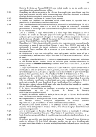 48
Diretoria de Gestão de Pessoas/DIGP/SED, que poderá atender ou não de acordo com as
necessidades de excepcional interesse público.
31.11. O candidato que não se apresentar no dia e horário determinados para a escolha de vaga, bem
como aquele presente que não aceitar nenhuma das vagas oferecidas, continuará na ordem de
classificação, entretanto, deverá aguardar uma nova chamada.
31.12. O candidato poderá escolher até 60 (sessenta) horas semanais.
31.13. A chamada dos candidatos não habilitados deverá ocorrer depois de esgotadas todas às
possibilidades de admissão dos candidatos habilitados.
31.14. Após cada chamada será reprocessada a classificação, retornando ao início da listagem. Ou seja, a
cada chamada encerrada, voltar-se-á ao início da listagem de classificação, oferecendo,
primeiramente, as novas vagas para aqueles candidatos que já foram chamados e não escolheram
ou não compareceram.
31.15. Após a 1ª chamada, as vagas remanescentes e as novas vagas serão divulgadas no site da
Secretaria de Estado da Educação (http://www.sed.sc.gov.br/secretaria), e oferecidas aos
candidatos aprovados respeitando a listagem de classificação, conforme o surgimento das mesmas
pela Gerência de Educação – GERED, da Agência de Desenvolvimento Regional – ADR, no
decorrer do ano de 2017 e no decorrer do ano de 2018.
31.16. O candidato terá 2 (dois) dias, considerando-se os dias úteis, para se apresentar na unidade escolar
para assumir as aulas da vaga escolhida. Passado o prazo, fica a GERED autorizada a dar
continuidade à chamada dos demais candidatos, respeitando a sequência da ordem de
classificação. Caso o candidato não se apresentar no prazo determinado, será excluído do
processo seletivo.
31.17. O candidato que já tiver um cargo público como inativo poderá escolher aulas até que o
somatório da carga horária semanal atinja o limite total de 60 (sessenta) horas (inativo + ativo =
60 horas).
31.18. As vagas para o Processo Seletivo ACT/2016 serão disponibilizadas de acordo com a necessidade
de cada Unidade Escolar. Portanto, devem ser escolhidas pelos candidatos classificados no
referido certame na totalidade de sua carga, conforme dispõe o Art. 4º da Lei nº 1.139, de 28 de
outubro de 1992.
31.19. As vagas disponibilizadas no Processo Seletivo ACT/2017/2018 serão aquelas remanescentes da
distribuição de aulas aos professores efetivos, portanto, estas aulas somente constituirão vaga a
ser ofertada ao professor ACT depois de esgotadas todas as possibilidades de aproveitamento pelo
professor efetivo, conforme dispõe o Art. 1º da Lei nº 16.861, de 28 de dezembro de 2015.
31.20. A classificação dos candidatos no prazo de validade estabelecido para este Processo Seletivo não
gera para a Secretaria de Estado da Educação de Santa Catarina, a obrigatoriedade de aproveitar
todos os candidatos classificados. A classificação gera, para o candidato, apenas o direito à
preferência na escolha de vagas, dependendo da sua classificação no Processo Seletivo.
31.21. Não havendo o número mínimo de 02 (duas) aulas na(s) disciplina(s) de inscrição do candidato,
não será disponibilizada vaga para admissão.
31.22. É de inteira responsabilidade do candidato, acompanhar os cronogramas de chamada
disponibilizados no site da Secretaria de Estado da Educação
(http://www.sed.sc.gov.br/secretaria).
31.23. A inscrição do candidato implicará a aceitação das normas para o Processo Seletivo contidas
neste Edital e em outros a serem publicados.
31.24. O acompanhamento da publicação de todos os atos, editais e comunicados oficiais referentes a
este Processo Seletivo, divulgados integralmente no endereço eletrônico
http://www.sed.sc.gov.br/secretaria, é de inteira responsabilidade do candidato.
31.25. O candidato deverá manter atualizado o seu endereço, inclusive eletrônico, com a ACAFE
enquanto estiver participando do processo Seletivo, até a data de divulgação do resultado final,
por meio de requerimento.
31.26. Após a homologação do Resultado Final do Processo Seletivo, a atualização de endereço,
inclusive eletrônico, deverá ser feita junto à ACAFE através de requerimento por escrito.
31.27. Serão de exclusiva responsabilidade do candidato os prejuízos advindos da não atualização de seu
endereço.
31.28. O professor que escolher vaga das disciplinas da Área dos Programas/Projetos, dispostas no
quadro do subitem 4.5.6 deste Edital, não poderá escolher vaga de outras disciplinas no(s)
mesmo(s) turno(s) de at6ação ou acumular as disciplinas citadas, independente da carga horária
da vaga.
 