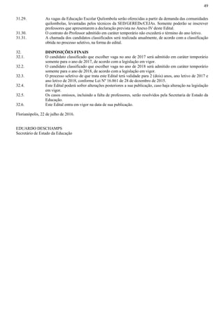 49
31.29. As vagas da Educação Escolar Quilombola serão oferecidas a partir da demanda das comunidades
quilombolas, levantadas pelos técnicos da SED/GEREDs/CEJAs. Somente poderão se inscrever
professores que apresentarem a declaração prevista no Anexo IV deste Edital.
31.30. O contrato do Professor admitido em caráter temporário não excederá o término do ano letivo.
31.31. A chamada dos candidatos classificados será realizada anualmente, de acordo com a classificação
obtida no processo seletivo, na forma do edital.
32. DISPOSIÇÕES FINAIS
32.1. O candidato classificado que escolher vaga no ano de 2017 será admitido em caráter temporário
somente para o ano de 2017, de acordo com a legislação em vigor.
32.2. O candidato classificado que escolher vaga no ano de 2018 será admitido em caráter temporário
somente para o ano de 2018, de acordo com a legislação em vigor.
32.3. O processo seletivo de que trata este Edital terá validade para 2 (dois) anos, ano letivo de 2017 e
ano letivo de 2018, conforme Lei Nº 16.861 de 28 de dezembro de 2015.
32.4. Este Edital poderá sofrer alterações posteriores a sua publicação, caso haja alteração na legislação
em vigor.
32.5. Os casos omissos, incluindo a falta de professores, serão resolvidos pela Secretaria de Estado da
Educação.
32.6. Este Edital entra em vigor na data de sua publicação.
Florianópolis, 22 de julho de 2016.
EDUARDO DESCHAMPS
Secretário de Estado da Educação
 