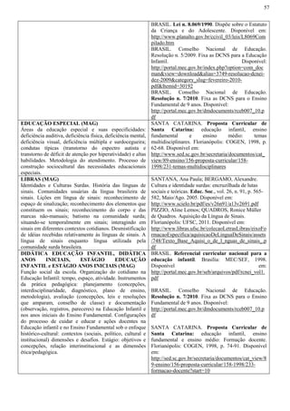 57
BRASIL. Lei n. 8.069/1990. Dispõe sobre o Estatuto
da Criança e do Adolescente. Disponível em:
http://www.planalto.gov.br/ccivil_03/leis/L8069Com
pilado.htm
BRASIL. Conselho Nacional de Educação.
Resolução n. 5/2009. Fixa as DCNS para a Educação
Infantil. Disponível:
http://portal.mec.gov.br/index.php?option=com_doc
man&view=download&alias=3749-resolucao-dcnei-
dez-2009&category_slug=fevereiro-2010-
pdf&Itemid=30192
BRASIL. Conselho Nacional de Educação.
Resolução n. 7/2010. Fixa as DCNS para o Ensino
Fundamental de 9 anos. Disponível:
http://portal.mec.gov.br/dmdocuments/rceb007_10.p
df
EDUCAÇÃO ESPECIAL (MAG)
Áreas da educação especial e suas especificidades:
deficiência auditiva, deficiência física, deficiência mental,
deficiência visual, deficiência múltipla e surdocegueira;
condutas típicas (transtorno do espectro autista e
transtorno de déficit de atenção por hiperatividade) e altas
habilidades. Metodologia do atendimento. Processo de
construção sociocultural das necessidades educacionais
especiais.
SANTA CATARINA. Proposta Curricular de
Santa Catarina: educação infantil, ensino
fundamental e ensino médio: temas
multidisciplinares. Florianópolis: COGEN, 1998, p.
62-68. Disponível em:
http://www.sed.sc.gov.br/secretaria/documentos/cat_
view/89-ensino/156-proposta-curricular/158-
1998/231-temas-multidisciplinares
LIBRAS (MAG)
Identidades e Culturas Surdas. História das línguas de
sinais. Comunidades usuárias da língua brasileira de
sinais. Lições em língua de sinais: reconhecimento de
espaço de sinalização; reconhecimento dos elementos que
constituem os sinais; reconhecimento do corpo e das
marcas não-manuais; batismo na comunidade surda;
situando-se temporalmente em sinais; interagindo em
sinais em diferentes contextos cotidianos. Desmistificação
de idéias recebidas relativamente às línguas de sinais. A
língua de sinais enquanto língua utilizada pela
comunidade surda brasileira.
SANTANA, Ana Paula; BERGAMO, Alexandre.
Cultura e identidade surdas: encruzilhada de lutas
sociais e teóricas. Educ. Soc., vol. 26, n. 91, p. 565-
582, Maio/Ago. 2005. Disponível em:
http://www.scielo.br/pdf/es/v26n91/a13v2691.pdf
PIZZIO, Aline Lemos; QUADROS, Ronice Müller
de Quadros. Aquisição da Língua de Sinais.
Florianópolis: UFSC, 2011. Disponível em:
http://www.libras.ufsc.br/colecaoLetrasLibras/eixoFo
rmacaoEspecifica/aquisicaoDeLinguaDeSinais/assets
/748/Texto_Base_Aquisi_o_de_l_nguas_de_sinais_.p
df
DIDÁTICA EDUCAÇÃO INFANTIL, DIDÁTICA
ANOS INICIAIS, ESTÁGIO EDUCAÇÃO
INFANTIL e ESTÁGIO ANOS INICIAIS (MAG)
Função social da escola. Organização do cotidiano na
Educação Infantil: tempo, espaço, atividade. Instrumentos
da prática pedagógica: planejamento (concepções,
interdisciplinaridade, diagnóstico, plano de ensino,
metodologia), avaliação (concepções, leis e resoluções
que amparam, conselho de classe) e documentação
(observação, registros, pareceres) na Educação Infantil e
nos anos iniciais do Ensino Fundamental. Configurações
do processo de cuidar e educar e ações docentes na
Educação infantil e no Ensino Fundamental sob o enfoque
histórico-cultural: contextos (sociais, político, cultural e
institucional) dimensões e desafios. Estágio: objetivos e
concepções, relação interinstitucional e as dimensões
ética/pedagógica.
BRASIL. Referencial curricular nacional para a
educação infantil. Brasília: MEC/SEF, 1998.
Disponível em:
http://portal.mec.gov.br/seb/arquivos/pdf/rcnei_vol1.
pdf
BRASIL. Conselho Nacional de Educação.
Resolução n. 7/2010. Fixa as DCNS para o Ensino
Fundamental de 9 anos. Disponível:
http://portal.mec.gov.br/dmdocuments/rceb007_10.p
df
SANTA CATARINA. Proposta Curricular de
Santa Catarina: educação infantil, ensino
fundamental e ensino médio: Formação docente.
Florianópolis: COGEN, 1998, p. 74-91. Disponível
em:
http://sed.sc.gov.br/secretaria/documentos/cat_view/8
9-ensino/156-proposta-curricular/158-1998/233-
formacao-docente?start=10
 