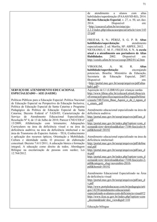 71
de atendimento a alunos com altas
habilidades/superdotação (PAAAH/SD-RJ), 2014.
Revista Educação Especial, v. 27, n. 50, set./dez.
2014. Disponível em:
<http://cascavel.ufsm.br/revistas/ojs-
2.2.2/index.php/educacaoespecial/article/view/143
23/pdf
FREITAS, S. N.; PÉREZ, S. G. P. B. Altas
habilidades/superdotação: atendimento
especializado. 2. ed. Marília, SP: ABPEE, 2012.
NICOLOSO, C. M. F.; FREITAS, S. N. A escola
atual e o atendimento aos portadores de Altas
Habilidades. 2002. Disponível em:
http://coralx.ufsm.br/revce/ceesp/2002/01/a2.htm
VIRGOLIM, A. M. R. Altas
habilidade/superdotação: encorajando
potenciais. Brasília: Ministério da Educação,
Secretaria de Educação Especial, 2007.
Disponível em:
<http://portal.mec.gov.br/seesp/arquivos/pdf/altas
hab1.pdf>
SERVIÇO DE ATENDIMENTO EDUCACIONAL
ESPECIALIZADO – AEE (SAEDE)
Políticas Públicas para a Educação Especial: Política Nacional
de Educação Especial na Perspectiva da Educação Inclusiva;
Política de Educação Especial de Santa Catarina e Programa
Pedagógico da Política de Educação Especial de Santa
Catarina; Decreto Federal nº 5.626/05; Caracterização do
Serviço de Atendimento Educacional Especializado;
Resolução Nº 4, de 13 de Julho de 2010; Parecer CNE/CEB nº
13/2009; Alfabetização com letramento; Adequações
Curriculares na área da deficiência visual e na área da
deficiência auditiva; na área da deficiência intelectual e na
área do Transtorno do Espectro Autista – TEA; Conhecimento
e aplicação dos recursos ópticos; Orientação e Mobilidade;
Cultura e identidade surda; O processo de elaboração
conceitual. Decreto 7.611/2011; A educação básica e formação
integral; A educação como direito de todos; Abordagem
Bilíngue na escolarização de pessoas com surdez; Lei
12.764/2012.
Aquisição de L1 (LIBRAS) por crianças surdas
http://www.libras.ufsc.br/colecaoLetrasLibras/eix
oFormacaoEspecifica/aquisicaoDeLinguaDeSinai
s/assets/748/Texto_Base_Aquisi_o_de_l_nguas_d
e_sinais_.pdf
Atendimento educacional especializado na área de
deficiência auditiva:
http://portal.mec.gov.br/seesp/arquivos/pdf/aee_d
a.pdf
http://portal.mec.gov.br/index.php?option=com_d
ocman&view=download&alias=7106-fasciculo-4-
pdf&Itemid=30192
Atendimento educacional especializado na área de
deficiência intelectual:
http://portal.mec.gov.br/seesp/arquivos/pdf/defme
ntal.pdf
http://portal.mec.gov.br/seesp/arquivos/pdf/aee_d
m.pdf
http://portal.mec.gov.br/index.php?option=com_d
ocman&view=download&alias=7104-fasciculo-2-
pdf&category_slug=novembro-2010-
pdf&Itemid=30192
Atendimento Educacional Especializado na Área
de deficiência visual
http://portal.mec.gov.br/seesp/arquivos/pdf/aee_d
v.pdf
http://www.portaleducacao.com.br/pedagogia/arti
gos/14238/atendimento-educacional-
especializado-a-alunos-com-deficiencia-visual#!2
http://www.fcee.sc.gov.br/index.php?option=com
_docman&task=doc_view&gid=110
Educação bilíngue
 