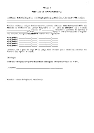 75
ANEXO II
ATESTADO DE TEMPO DE SERVIÇO
Identificação da Instituição privada ou instituição pública (papel timbrado, razão social, CNPJ, endereço)
____________________________________________________________________________________________
____________________________________________________________________________________________
Atestamos para fins de contagem de tempo de serviço, conforme estabelece o Edital do Processo Seletivo para
Admissão de Professores em Caráter Temporário no ano letivo de 2017/2018, que o Senhor(a)
__________________________, nascido(a) em ____/____/____ portador(a) do documento de identidade nº
_______________________ e CPF nº ____________________, exerceu ou ainda exerce atividades no magistério
nesta instituição, no cargo de PROFESSOR, conforme abaixo especificado:
PERÍODO DE: _______/_______/______ a _______/_______/_______
PERÍODO DE: _______/_______/______ a _______/_______/_______
PERÍODO DE: _______/_______/______ a _______/_______/_______
PERÍODO DE: _______/_______/______ a _______/_______/_______
PERÍODO DE: _______/_______/______ a _______/_______/_______
Declaramos, sob as penas do artigo 299 do Código Penal Brasileiro, que as informações constantes desta
declaração são a expressão da verdade.
Observação:
2. Informar o tempo de serviço total do candidato e não apenas o tempo referente ao ano de 2016.
Local e Data: _______________________________________, ____/____/____.
Assinatura e carimbo do responsável pela instituição
 