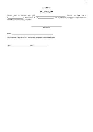 77
ANEXO IV
DECLARAÇÃO
Declaro para os devidos fins que __________________________________, inscrito no CPF sob o
nº_________________ e portador do RG nº__________________, tem experiência pedagógica/vivência/vínculo
com a Educação Escolar Quilombola.
___________________________________
Assinatura
Nome: ________________________________________________
Presidente da Associação da Comunidade Remanescente de Quilombo
Local, ______________________data: _______________
 