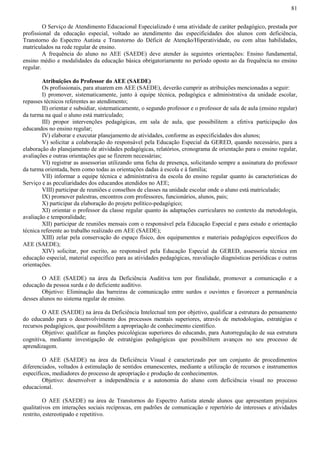 81
O Serviço de Atendimento Educacional Especializado é uma atividade de caráter pedagógico, prestada por
profissional da educação especial, voltado ao atendimento das especificidades dos alunos com deficiência,
Transtorno do Espectro Autista e Transtorno do Déficit de Atenção/Hiperatividade, ou com altas habilidades,
matriculados na rede regular de ensino.
A frequência do aluno no AEE (SAEDE) deve atender às seguintes orientações: Ensino fundamental,
ensino médio e modalidades da educação básica obrigatoriamente no período oposto ao da frequência no ensino
regular.
Atribuições do Professor do AEE (SAEDE)
Os profissionais, para atuarem em AEE (SAEDE), deverão cumprir as atribuições mencionadas a seguir:
I) promover, sistematicamente, junto à equipe técnica, pedagógica e administrativa da unidade escolar,
repasses técnicos referentes ao atendimento;
II) orientar e subsidiar, sistematicamente, o segundo professor e o professor de sala de aula (ensino regular)
da turma na qual o aluno está matriculado;
III) propor intervenções pedagógicas, em sala de aula, que possibilitem a efetiva participação dos
educandos no ensino regular;
IV) elaborar e executar planejamento de atividades, conforme as especificidades dos alunos;
V) solicitar a colaboração do responsável pela Educação Especial da GERED, quando necessário, para a
elaboração do planejamento de atividades pedagógicas, relatórios, cronograma de orientação para o ensino regular,
avaliações e outras orientações que se fizerem necessárias;
VI) registrar as assessorias utilizando uma ficha de presença, solicitando sempre a assinatura do professor
da turma orientada, bem como todas as orientações dadas à escola e à família;
VII) informar a equipe técnica e administrativa da escola do ensino regular quanto às características do
Serviço e as peculiaridades dos educandos atendidos no AEE;
VIII) participar de reuniões e conselhos de classes na unidade escolar onde o aluno está matriculado;
IX) promover palestras, encontros com professores, funcionários, alunos, pais;
X) participar da elaboração do projeto político-pedagógico;
XI) orientar o professor da classe regular quanto às adaptações curriculares no contexto da metodologia,
avaliação e temporalidade;
XII) participar de reuniões mensais com o responsável pela Educação Especial e para estudo e orientação
técnica referente ao trabalho realizado em AEE (SAEDE);
XIII) zelar pela conservação do espaço físico, dos equipamentos e materiais pedagógicos específicos do
AEE (SAEDE);
XIV) solicitar, por escrito, ao responsável pela Educação Especial da GERED, assessoria técnica em
educação especial, material específico para as atividades pedagógicas, reavaliação diagnósticas periódicas e outras
orientações.
O AEE (SAEDE) na área da Deficiência Auditiva tem por finalidade, promover a comunicação e a
educação da pessoa surda e do deficiente auditivo.
Objetivo: Eliminação das barreiras de comunicação entre surdos e ouvintes e favorecer a permanência
desses alunos no sistema regular de ensino.
O AEE (SAEDE) na área da Deficiência Intelectual tem por objetivo, qualificar a estrutura do pensamento
do educando para o desenvolvimento dos processos mentais superiores, através de metodologias, estratégias e
recursos pedagógicos, que possibilitem a apropriação de conhecimento científico.
Objetivo: qualificar as funções psicológicas superiores do educando, para Autorregulação de sua estrutura
cognitiva, mediante investigação de estratégias pedagógicas que possibilitem avanços no seu processo de
aprendizagem.
O AEE (SAEDE) na área da Deficiência Visual é caracterizado por um conjunto de procedimentos
diferenciados, voltados à estimulação de sentidos emanescentes, mediante a utilização de recursos e instrumentos
específicos, mediadores do processo de apropriação e produção de conhecimentos.
Objetivo: desenvolver a independência e a autonomia do aluno com deficiência visual no processo
educacional.
O AEE (SAEDE) na área de Transtornos do Espectro Autista atende alunos que apresentam prejuízos
qualitativos em interações sociais recíprocas, em padrões de comunicação e repertório de interesses e atividades
restrito, estereotipado e repetitivo.
 