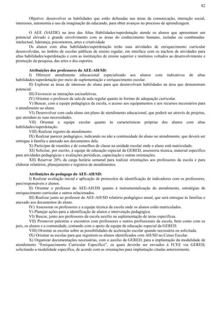 82
Objetivo: desenvolver as habilidades que estão defasadas nas áreas da comunicação, interação social,
interesses, autonomia e uso da imaginação do educando, para obter avanços no processo de aprendizagem.
O AEE (SAEDE) na área das Altas Habilidades/superdotação atende os alunos que apresentam um
potencial elevado e grande envolvimento com as áreas do conhecimento humano, isoladas ou combinadas:
intelectual, liderança, psicomotora, artes e criatividade
Os alunos com altas habilidades/superdotação terão suas atividades de enriquecimento curricular
desenvolvidas, no âmbito de escolas públicas de ensino regular, em interface com os núcleos de atividades para
altas habilidades/superdotação e com as instituições de ensino superior e institutos voltados ao desenvolvimento e
promoção da pesquisa, das artes e dos esportes.
Atribuições dos professores do AEE-AH/SD:
I) Oferecer atendimento educacional especializado aos alunos com indicativos de altas
habilidades/superdotação por meio de suplementação e enriquecimento escolar.
II) Explorar as áreas de interesse do aluno para que desenvolvam habilidades na área que demonstram
potencial.
III) Favorecer as interações socioafetivas.
IV) Orientar o professor da sala de aula regular quanto às formas de adequação curricular.
V) Buscar, com a equipe pedagógica da escola, o acesso aos equipamentos e aos recursos necessários para
o atendimento ao aluno.
VI) Desenvolver com cada aluno um plano de atendimento educacional, que poderá ser através de projetos,
que atendam às suas necessidades.
VII) Orientar a equipe escolar quanto às características próprias dos alunos com altas
habilidades/superdotação.
VIII) Realizar registro de atendimento.
IX) Realizar parecer pedagógico, indicando ou não a continuidade do aluno no atendimento, que deverá ser
entregue à família e anexado aos documentos dele.
X) Participar de reuniões e de conselhos de classe na unidade escolar onde o aluno está matriculado.
XI) Solicitar, por escrito, à equipe de educação especial da GERED, assessoria técnica, material específico
para atividades pedagógicas e avaliações periódicas, capacitação e outras orientações.
XII) Reservar 20% da carga horária semanal para realizar orientações aos professores da escola e para
elaborar relatórios, planejamento e registros de atendimentos.
Atribuições do pedagogo do AEE-AH/SD:
I) Realizar avaliação inicial e aplicação de protocolos de identificação de indicadores com os professores,
pais/responsáveis e alunos.
II) Orientar o professor do AEE-AH/DS quanto à instrumentalização do atendimento, estratégias de
enriquecimento curricular e outros relacionados.
III) Realizar junto ao professor do AEE-AH/SD relatório pedagógico anual, que será entregue às famílias e
anexado aos documentos do aluno.
IV) Assessorar os professores e a equipe técnica da escola onde os alunos estão matriculados.
V) Planejar ações para a identificação de alunos e intervenção pedagógica.
VI) Buscar, junto aos professores da escola auxílio na suplementação de áreas específicas.
VII) Promover palestras e encontros com professores e outros profissionais da escola, bem como com os
pais, os alunos e a comunidade, contando com o apoio da equipe de educação especial da GERED.
VIII) Orientar as escolas sobre as possibilidades de aceleração escolar quando necessária ou solicitada.
IX) Orientar as escolas para que registrem os alunos identificados com AH/SD no Censo Escolar.
X) Organizar documentações necessárias, com o auxílio da GERED, para a implantação da modalidade de
atendimento “Enriquecimento Curricular Específico”, os quais deverão ser enviados à FCEE via GERED,
solicitando a modalidade específica, de acordo com as orientações para implantação citadas anteriormente.
 