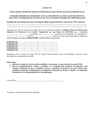 83
ANEXO VII
ATESTADO DE TEMPO DE SERVIÇO ESPECÍFICO PARA PONTUAÇÃO NO SUBITEM 25.16.3
UNIDADES PRISIONAIS, SOCIOEDUCATIVAS, TERAPÊUTICAS, EDUCAÇÃO DE JOVENS E
ADULTOS E NO PROGRAMA ESTADUAL DE NOVAS OPORTUNIDADES DE APRENDIZAGEM
Identificação da Instituição privada ou instituição pública (papel timbrado, razão social, CNPJ, endereço)
____________________________________________________________________________________________
____________________________________________________________________________________________
Atestamos para fins de contagem de tempo de serviço, conforme estabelece o Edital do Processo Seletivo para
Admissão de Professores em Caráter Temporário no ano letivo de 2017/2018, que o Senhor(a)
__________________________, nascido(a) em ____/____/____ portador(a) do documento de identidade nº
_______________________ e CPF nº ____________________, exerceu ou ainda exerce atividades no magistério
nesta instituição, no cargo de PROFESSOR, conforme abaixo especificado:
PERÍODO DE: _______/_______/______ a _______/_______/_______
PERÍODO DE: _______/_______/______ a _______/_______/_______
PERÍODO DE: _______/_______/______ a _______/_______/_______
PERÍODO DE: _______/_______/______ a _______/_______/_______
PERÍODO DE: _______/_______/______ a _______/_______/_______
Declaramos, sob as penas do artigo 299 do Código Penal Brasileiro, que as informações constantes desta
declaração são a expressão da verdade.
Observação:
1. Informar o tempo de serviço total do candidato e não apenas o tempo referente ao ano de 2016.
2. Deverá, obrigatoriamente, constar o carimbo e ser assinado pela Gerência de Educação, com
expressa referência de que o candidato exerceu a atividade de professor em uma dessas áreas
(Unidades Prisionais, Socioeducativas, Terapêuticas, Educação de Jovens e Adultos e no Programa
Estadual de Novas Oportunidades de Aprendizagem).
Local e Data: _______________________________________, ____/____/____.
Assinatura e carimbo da Gerência de Educação
 