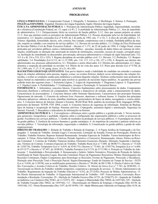 ANEXO III

                                                      PROGRAMAS

LÍNGUA PORTUGUESA: 1. Compreensão Textual. 2. Ortografia. 3. Semântica. 4. Morfologia. 5. Sintaxe. 6. Pontuação.
INGLÊS ou ESPANHOL: Espanhol: Domínio da Língua Espanhola; Inglês: Domínio da Língua Inglesa.
ÉTICA NA ADMINISTRAÇÃO PÚBLICA: 1. Princípios da Administração Pública: legalidade, impessoalidade, moralida-
de e eficiência (Constituição Federal, art. 37, caput e § 4º). 2. A probidade na Administração Pública. 2.1. Atos de improbida-
de administrativa. 2.1.1. Enriquecimento ilícito no exercício da função pública. 2.1.2. Atos que causam prejuízo ao erário.
2.1.3. Atos que atentam contra os princípios da Administração Pública. 2.2. Pessoas alcançadas pela Lei da Improbidade Ad-
ministrativa. 2.3. Sanções cominadas (Lei nº 8.429, de 2 de junho de 1992, arts. 1º a 12). 3. A ética do servidor público. 3.1.
Valores: dignidade, honestidade, decoro, zelo, cortesia, boa vontade, compromisso com a verdade, finalidade pública da atua-
ção, respeito ao cidadão e aos usuários do serviço público. 3.2. Deveres do servidor público. 3.3. Código de Ética Profissional
do Servidor Público Civil do Poder Executivo Federal – Decreto nº 1.171, de 22 de junho de 1994. 4. Código Penal: crimes
praticados por servidores públicos contra a Administração Pública – peculato, inserção de dados falsos em sistemas de infor-
mações, modificação ou alteração não autorizada de sistema de informações, concussão, excesso de exação, corrupção passi-
va, facilitação de contrabando ou descaminho, prevaricação, advocacia administrativa e violação de sigilo funcional (arts. 312,
313 A e B, 316 a 319, 321 e 325). 5. Regime disciplinar do servidor público civil. 5.1. Deveres. 5.2. Proibições. 5.3. Respon-
sabilidades. 5.4. Penalidades (Lei 8.112, de 11.12.1990, arts. 116, 117, 121 a 126, 127 a 139). 6. Respeito aos direitos dos
administrados nos processos administrativos. 6.1. Princípios a serem observados. 6.2. Direitos dos administrados. 6.3. Impe-
dimentos e suspeição da autoridade ou servidor. 6.4. Direito de ter vista dos autos. 6.5. Prazo para decisão (Lei nº 9.784, de
29.1.1999, arts. 1º, 2º, 3º, 6º, parág. único, 18 a 21, 46 e 49).
RACIOCÍNIO LÓGICO-QUANTITATIVO: Esta prova objetiva medir a habilidade do candidato em entender a estrutura
lógica de relações arbitrárias entre pessoas, lugares, coisas, ou eventos fictícios; deduzir novas informações das relações for-
necidas, e avaliar as condições usadas para estabelecer a estrutura daquelas relações. Nenhum conhecimento mais profundo de
lógica formal ou matemática será necessário para resolver as questões de raciocínio lógico-analítico. As questões das provas
poderão tratar das seguintes áreas: 1. Estruturas Lógicas. 2. Lógica de Argumentação. 3. Diagramas Lógicos. 4. Trigonometri-
a. 5. Álgebra Linear. 6. Probabilidades. 7. Combinações, Arranjos e Permutação. 8. Geometria Básica.
INFORMÁTICA: 1. Informática: conceitos básicos. Conceitos fundamentais sobre processamento de dados. Componentes
funcionais (hardware e software) de computadores. Periféricos e dispositivos de entrada, saída e armazenamento de dados.
Características de processadores. 2. Conceitos básicos sobre Sistemas Operacionais. Características dos principais Sistemas
Operacionais do mercado. 3. Conceito de software livre. Freeware, shareware e software license. 4. Funções dos principais
softwares aplicativos: editores de texto, planilhas eletrônicas, gerenciadores de banco de dados, navegadores e correio eletrô-
nico. 5. Conceitos básicos de Internet, Intranet e Extranet. World Wide Web, padrões da tecnologia Web, linguagem HTML,
protocolos da Internet: TCP/IP, FTP, DNS, e-mail. 6. Conceitos básicos de segurança de informação. Sistemas de Backup,
tipos de backup e recuperação de backup. Sistemas antivírus. Criptografia, assinatura digital e autenticação. Segurança na
Internet. Firewall. 7. Buscadores e indexadores de informações na Internet.
ADMINISTRAÇÃO PÚBLICA: 1. Convergências e diferenças entre a gestão pública e a gestão privada. 2. Novas tecnolo-
gias gerenciais: reengenharia e qualidade. Impactos sobre a configuração das organizações públicas e sobre os processos de
gestão. Excelência nos serviços públicos. 3. Gestão de resultados na produção de serviços públicos. 4. O paradigma do cliente
na gestão pública. 5. Gerência de recursos humanos e gestão estratégica. 6. As trajetórias de conceitos e práticas relativas ao
servidor público. 7. Tecnologia da informação, organização e cidadania. 8. Comunicação na gestão pública e gestão de redes
organizacionais.
DIREITO DO TRABALHO: 1. Relação de Trabalho e Relação de Emprego. 2. A Figura Jurídica do Empregado e do Em-
pregador. 3. Jornada de Trabalho: Jornada Legal e Convencional, Limitação da Jornada; Formas de Prorrogação, Horário de
Trabalho; Trabalho Noturno; Repouso Semanal Remunerado. Jornadas Especiais de Trabalho: Turnos Ininterruptos de Reve-
zamento. 4. Férias: Férias Individuais e Coletivas, Período Aquisitivo e Concessivo; Remuneração; Abono; Efeitos na Resci-
são Contratual. 5. Contrato de Trabalho: Natureza Jurídica; Elementos Essenciais, Duração; Alteração; Suspensão e Interrup-
ção; Término do Contrato. Contratos Especiais de Trabalho: Trabalho Rural (Lei n.º 5.889, de 08/06/73 e Decreto n.º 73.626
de 12/02/74); Trabalho Temporário (Lei n.º 6.019, de 03/01/74 e Decreto n.º 73.841, de 13/03/74); Estagiário (Lei n.º 6.494,
de 07/12/77 e Decreto n.º 87.497, de 18/08/82); Trabalho Portuário (Lei 9.719, de 27/11/98). 6. Proteção ao Trabalho do Ado-
lescente. 7. Insalubridade e Periculosidade. 8. Remuneração e Salário: Salário Normativo; Princípios de Proteção do Salário;
Gratificação de Natal; Descontos Legais. Rescisão Contratual: Prazos de Pagamentos Rescisórios; Multas; Homologações das
Rescisões Contratuais; Órgãos Competentes para Homologar as Rescisões; Formas de Pagamento. Prescrição e Decadência.
Distinção entre Prescrição Total e Prescrição Parcial. Seguro-Desemprego. Fundo de Garantia do Tempo de Serviço - FGTS
(Lei n.º 8.036, de 11/05/90, com as modificações posteriores e Decreto n.º 99.684, de 08/11/90). 9. Direito Coletivo do Traba-
lho: Convenções e Acordos Coletivos do Trabalho; Dissídio Coletivo. 10. Direito de Greve (Lei n.º 7.783, de 28/06/89). 11.
Terceirização no Direito do Trabalho: trabalho temporário, cooperativas e prestação de serviços. 12. Direito Administrativo do
Trabalho: Regulamento da Inspeção do Trabalho (Decreto n.º 4.552, de 27/12/02); Processo de Multas Administrativas. 13.
Do Direito Internacional do Trabalho: A Organização Internacional do Trabalho - OIT: Funcionamento; Convenção, Reco-
mendação e Resolução. Convenções: 29 - Abolição do Trabalho Escravo (Dec 41721, de 25/06/57); 81 - Inspeção do Trabalho
na Indústria e no Comércio (Dec 95461, de 11/12/87); 103 - Amparo à Maternidade (Dec 58820, de 14/07/66); 105 - Abolição
do Trabalho Forçado (Dec 58822, de 14/07/66); 111 - Discriminação em Matéria de Emprego e Ocupação (Dec 62150, de
19/01/68); 132 - Férias Remuneradas (Dec 3197, de 05/10/99); 138 - Idade Mínima para Admissão no Emprego (Dec 4134, de
 