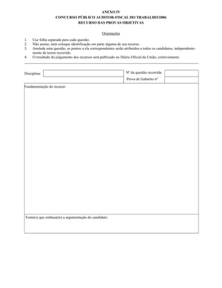 ANEXO IV
                   CONCURSO PÚBLICO AUDITOR-FISCAL DO TRABALHO/2006
                            RECURSO DAS PROVAS OBJETIVAS

                                                  Orientações
1.   Use folha separada para cada questão.
2.   Não assine, nem coloque identificação em parte alguma de seu recurso.
3.   Anulada uma questão, os pontos a ela correspondentes serão atribuídos a todos os candidatos, independente-
     mente de terem recorrido.
4.   O resultado do julgamento dos recursos será publicado no Diário Oficial da União, coletivamente.



Disciplina:                                                      Nº da questão recorrida:
                                                                  Prova de Gabarito nº

Fundamentação do recurso:




Fonte(s) que embasa(m) a argumentação do candidato:
 