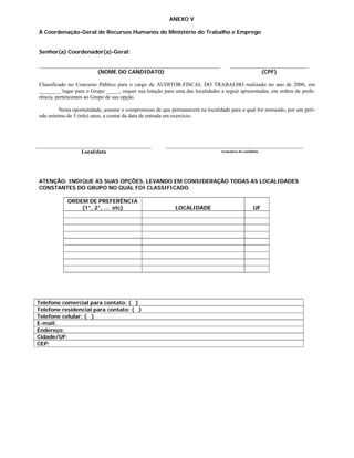 ANEXO V

À Coordenação-Geral de Recursos Humanos do Ministério do Trabalho e Emprego


Senhor(a) Coordenador(a)-Geral:


                         (NOME DO CANDIDATO)                                                             (CPF)

Classificado no Concurso Público para o cargo de AUDITOR-FISCAL DO TRABALHO realizado no ano de 2006, em
________ lugar para o Grupo _____, requer sua lotação para uma das localidades a seguir apresentadas, em ordem de prefe-
rência, pertencentes ao Grupo de sua opção.

        Nesta oportunidade, assume o compromisso de que permanecerá na localidade para a qual for nomeado, por um perí-
odo mínimo de 3 (três) anos, a contar da data de entrada em exercício.




                  Local/data                                                   Assinatura do candidato




ATENÇÃO: INDIQUE AS SUAS OPÇÕES, LEVANDO EM CONSIDERAÇÃO TODAS AS LOCALIDADES
CONSTANTES DO GRUPO NO QUAL FOI CLASSIFICADO.

            ORDEM DE PREFERÊNCIA
                (1°, 2°, ... etc)                          LOCALIDADE                              UF




Telefone comercial para contato: ( )
Telefone residencial para contato: ( )
Telefone celular: ( )
E-mail:
Endereço:
Cidade/UF:
CEP:
 
