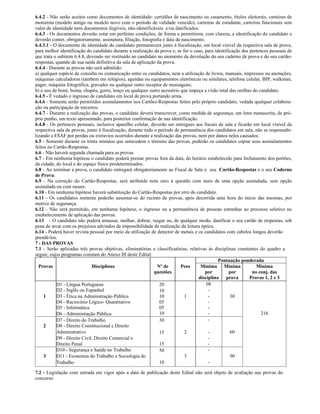 6.4.2 - Não serão aceitos como documentos de identidade: certidões de nascimento ou casamento, títulos eleitorais, carteiras de
motorista (modelo antigo ou modelo novo com o período de validade vencido), carteiras de estudante, carteiras funcionais sem
valor de identidade nem documentos ilegíveis, não-identificáveis e/ou danificados.
6.4.3 - Os documentos deverão estar em perfeitas condições, de forma a permitirem, com clareza, a identificação do candidato e
deverão conter, obrigatoriamente, assinatura, filiação, fotografia e data de nascimento.
6.4.3.1 - O documento de identidade do candidato permanecerá junto à fiscalização, em local visível da respectiva sala de prova,
para melhor identificação do candidato durante a realização da prova e, se for o caso, para identificação dos pertences pessoais de
que trata o subitem 6.4.8, devendo ser restituído ao candidato no momento da devolução do seu caderno de prova e do seu cartão-
respostas, quando de sua saída definitiva da sala de aplicação da prova.
6.4.4 - Durante as provas não será admitido:
a) qualquer espécie de consulta ou comunicação entre os candidatos, nem a utilização de livros, manuais, impressos ou anotações,
máquinas calculadoras (também em relógios), agendas ou equipamentos eletrônicas ou similares, telefone celular, BIP, walkman,
pager, máquina fotográfica, gravador ou qualquer outro receptor de mensagens;
b) o uso de boné, boina, chapéu, gorro, lenço ou qualquer outro acessório que impeça a visão total das orelhas do candidato.
6.4.5 - É vedado o ingresso de candidato em local de prova portando arma.
6.4.6 - Somente serão permitidos assinalamentos nos Cartões-Respostas feitos pelo próprio candidato, vedada qualquer colabora-
ção ou participação de terceiros.
6.4.7 - Durante a realização das provas, o candidato deverá transcrever, como medida de segurança, em letra manuscrita, de pró-
prio punho, um texto apresentado, para posterior confirmação de sua identificação.
6.4.8 - Os pertences pessoais, inclusive aparelho celular, deverão ser entregues aos fiscais de sala e ficarão em local visível da
respectiva sala de provas, junto à fiscalização, durante todo o período de permanência dos candidatos em sala, não se responsabi-
lizando a ESAF por perdas ou extravios ocorridos durante a realização das provas, nem por danos neles causados.
6.5 - Somente durante os trinta minutos que antecedem o término das provas, poderão os candidatos copiar seus assinalamentos
feitos no Cartão-Respostas.
6.6 - Não haverá segunda chamada para as provas.
6.7 - Em nenhuma hipótese o candidato poderá prestar provas fora da data, do horário estabelecido para fechamento dos portões,
da cidade, do local e do espaço físico predeterminados.
6.8 - Ao terminar a prova, o candidato entregará obrigatoriamente ao Fiscal de Sala o seu Cartão-Respostas e o seu Caderno
de Prova.
6.9 - Na correção do Cartão-Respostas, será atribuída nota zero à questão com mais de uma opção assinalada, sem opção
assinalada ou com rasura.
6.10 - Em nenhuma hipótese haverá substituição do Cartão-Respostas por erro do candidato.
6.11 - Os candidatos somente poderão ausentar-se do recinto de provas, após decorrida uma hora do início das mesmas, por
motivo de segurança.
6.12 - Não será permitido, em nenhuma hipótese, o ingresso ou a permanência de pessoas estranhas ao processo seletivo no
estabelecimento de aplicação das provas.
6.13 - O candidato não poderá amassar, molhar, dobrar, rasgar ou, de qualquer modo, danificar o seu cartão de respostas, sob
pena de arcar com os prejuízos advindos da impossibilidade de realização da leitura óptica.
6.14 - Poderá haver revista pessoal por meio da utilização de detector de metais e os candidatos com cabelos longos deverão
prendê-los.
7 - DAS PROVAS
7.1 - Serão aplicadas três provas objetivas, eliminatórias e classificatórias, relativas às disciplinas constantes do quadro a
seguir, cujos programas constam do Anexo III deste Edital:
                                                                                              Pontuação ponderada
  Provas                     Disciplinas                       Nº de        Peso     Mínima Mínima               Mínima
                                                              questões                  por         por        no conj. das
                                                                                    disciplina prova          Provas 1, 2 e 3
           D1 - Língua Portuguesa                                20                      08
           D2 - Inglês ou Espanhol                               10                       -
     1     D3 - Ética na Administraçäo Pública                   10           1           -         30
           D4 - Raciocínio Lógico- Quantitativo                  05                       -
           D5 - Informática                                      05                       -
           D6 - Administração Pública                            10                       -                         216
           D7 - Direito do Trabalho                              30                       -
     2     D8 - Direito Constitucional e Direito
           Administrativo                                        15           2           -         60
           D9 - Direito Civil, Direito Comercial e                                        -
           Direito Penal                                         15                       -
           D10 - Segurança e Saúde no Trabalho                   50                       -
     3     D11 - Economia do Trabalho e Sociologia do                         3                     90
           Trabalho                                              10                       -

7.2 - Legislação com entrada em vigor após a data de publicação deste Edital não será objeto de avaliação nas provas do
concurso.
 