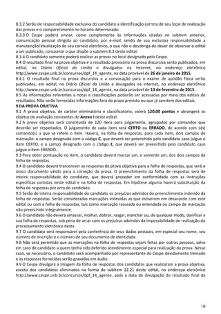 10
8.3.2 Serão de responsabilidade exclusiva do candidato a identificação correta de seu local de realização
das provas e o comparecimento no horário determinado.
8.3.3 O Cespe poderá enviar, como complemento às informações citadas no subitem anterior,
comunicação pessoal dirigida ao candidato, por e-mail, sendo de sua exclusiva responsabilidade a
manutenção/atualização de seu correio eletrônico, o que não o desobriga do dever de observar o edital
a ser publicado, consoante o que dispõe o subitem 8.3 deste edital.
8.3.4 O candidato somente poderá realizar as provas no local designado pelo Cespe.
8.4 O resultado final na prova objetiva e o resultado provisório na prova discursiva serão publicados, em
edital, no Diário Oficial da União e divulgados na internet, no endereço eletrônico
http://www.cespe.unb.br/concursos/dpf_14_agente, na data provável de 26 de janeiro de 2015.
8.4.1 O resultado final na prova discursiva e a convocação para o exame de aptidão física serão
publicados, em edital, no Diário Oficial da União e divulgados na internet, no endereço eletrônico
http://www.cespe.unb.br/concursos/dpf_14_agente, na data provável de 13 de fevereiro de 2015.
8.5 As informações referentes a notas e classificações poderão ser acessadas por meio dos editais de
resultados. Não serão fornecidas informações fora do prazo previsto ou que já constem dos editais.
9 DA PROVA OBJETIVA
9.1 A prova objetiva, de caráter eliminatório e classificatório, valerá 120,00 pontos e abrangerá os
objetos de avaliação constantes do Anexo I deste edital.
9.2 A prova objetiva será constituída de 120 itens para julgamento, agrupados por comandos que
deverão ser respeitados. O julgamento de cada item será CERTO ou ERRADO, de acordo com o(s)
comando(s) a que se refere o item. Haverá, na folha de respostas, para cada item, dois campos de
marcação: o campo designado com o código C, que deverá ser preenchido pelo candidato caso julgue o
item CERTO, e o campo designado com o código E, que deverá ser preenchido pelo candidato caso
julgue o item ERRADO.
9.3 Para obter pontuação no item, o candidato deverá marcar um, e somente um, dos dois campos da
folha de respostas.
9.4 O candidato deverá transcrever as respostas da prova objetiva para a folha de respostas, que será o
único documento válido para a correção da prova. O preenchimento da folha de respostas será de
inteira responsabilidade do candidato, que deverá proceder em conformidade com as instruções
específicas contidas neste edital e na folha de respostas. Em hipótese alguma haverá substituição da
folha de respostas por erro do candidato.
9.5 Serão de inteira responsabilidade do candidato os prejuízos advindos do preenchimento indevido da
folha de respostas. Serão consideradas marcações indevidas as que estiverem em desacordo com este
edital ou com a folha de respostas, tais como marcação rasurada ou emendada ou campo de marcação
não preenchido integralmente.
9.6 O candidato não deverá amassar, molhar, dobrar, rasgar, manchar ou, de qualquer modo, danificar a
sua folha de respostas, sob pena de arcar com os prejuízos advindos da impossibilidade de realização do
processamento eletrônico desta.
9.7 O candidato será responsável pela conferência de seus dados pessoais, em especial seu nome, seu
número de inscrição e o número de seu documento de identidade.
9.8 Não será permitido que as marcações na folha de respostas sejam feitas por outras pessoas, salvo
em caso de candidato a quem tenha sido deferido atendimento especial para realização da prova. Nesse
caso, se necessário, o candidato será acompanhado por representante do Cespe devidamente treinado
e as respostas fornecidas serão gravadas em áudio.
9.9 O Cespe divulgará a imagem da folha de respostas dos candidatos que realizaram a prova objetiva,
exceto dos candidatos eliminados na forma do subitem 22.21 deste edital, no endereço eletrônico
http://www.cespe.unb.br/concursos/dpf_14_agente, após a data de divulgação do resultado final da
 