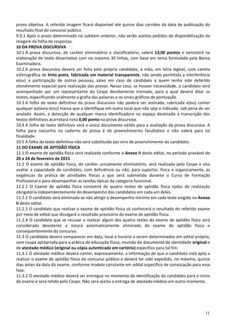 11
prova objetiva. A referida imagem ficará disponível até quinze dias corridos da data de publicação do
resultado final do concurso público.
9.9.1 Após o prazo determinado no subitem anterior, não serão aceitos pedidos de disponibilização da
imagem da folha de respostas.
10 DA PROVA DISCURSIVA
10.1 A prova discursiva, de caráter eliminatório e classificatório, valerá 13,00 pontos e consistirá na
elaboração de texto dissertativo com no máximo 30 linhas, com base em tema formulado pela Banca
Examinadora.
10.2 A prova discursiva deverá ser feita pelo próprio candidato, à mão, em letra legível, com caneta
esferográfica de tinta preta, fabricada em material transparente, não sendo permitida a interferência
e(ou) a participação de outras pessoas, salvo em caso de candidato a quem tenha sido deferido
atendimento especial para realização das provas. Nesse caso, se houver necessidade, o candidato será
acompanhado por um representante do Cespe devidamente treinado, para o qual deverá ditar os
textos, especificando oralmente a grafia das palavras e os sinais gráficos de pontuação.
10.3 A folha de texto definitivo da prova discursiva não poderá ser assinada, rubricada e(ou) conter
qualquer palavra e(ou) marca que a identifique em outro local que não seja o indicado, sob pena de ser
anulada. Assim, a detecção de qualquer marca identificadora no espaço destinado à transcrição dos
textos definitivos acarretará nota 0,00 ponto na prova discursiva.
10.4 A folha de texto definitivo será o único documento válido para a avaliação da prova discursiva. A
folha para rascunho no caderno de prova é de preenchimento facultativo e não valerá para tal
finalidade.
10.5 A folha de texto definitivo não será substituída por erro de preenchimento do candidato.
11 DO EXAME DE APTIDÃO FÍSICA
11.1 O exame de aptidão física será realizado conforme o Anexo II deste edital, no período provável de
20 a 24 de fevereiro de 2015.
11.2 O exame de aptidão física, de caráter unicamente eliminatório, será realizado pelo Cespe e visa
avaliar a capacidade do candidato, com deficiência ou não, para suportar, física e organicamente, as
exigências da prática de atividades físicas a que será submetido durante o Curso de Formação
Profissional e para desempenhar as tarefas típicas da categoria funcional.
11.2.1 O Exame de aptidão física consistirá de quatro testes de aptidão física todos de realização
obrigatória independentemente do desempenho dos candidatos em cada um deles.
11.2.2 O candidato será eliminado se não atingir o desempenho mínimo em cada teste exigido no Anexo
II deste edital.
11.2.3 O candidato que realizar o exame de aptidão física só conhecerá o resultado do referido exame
por meio de edital que divulgará o resultado provisório do exame de aptidão física.
11.2.4 O candidato que se recusar a realizar algum dos quatro testes do exame de aptidão física será
considerado desistente e estará automaticamente eliminado do exame de aptidão física e
consequentemente do concurso.
11.3 O candidato deverá comparecer em data, local e horário a serem determinados em edital próprio,
com roupa apropriada para a prática de educação física, munido do documento de identidade original e
de atestado médico (original ou cópia autenticada em cartório) específico para tal fim.
11.3.1 O atestado médico deverá conter, expressamente, a informação de que o candidato está apto a
realizar o exame de aptidão física do concurso público e deverá ter sido expedido, no máximo, quinze
dias antes da data do exame, conforme modelo constante em edital específico de convocação para essa
fase.
11.3.2 O atestado médico deverá ser entregue no momento da identificação do candidato para o início
do exame e será retido pelo Cespe. Não será aceita a entrega de atestado médico em outro momento.
 