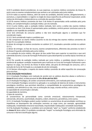 14
12.8 O candidato deverá providenciar, às suas expensas, os exames médicos constantes do Anexo III,
assim como os exames complementares que venham a ser solicitados pela junta médica.
12.9 Em todos os exames médicos, além do nome do candidato, deverão constar, obrigatoriamente, a
assinatura, a especialidade e o registro no órgão de classe específico do profissional responsável, sendo
motivo de eliminação a inobservância ou a omissão dos quesitos citados.
12.10 Os exames médicos constantes do item 3 do Anexo III apresentados serão avaliados pela junta
médica, em complementação à avaliação médica por ela realizada.
12.11 A junta médica, após a avaliação médica realizada, bem como a análise dos exames médicos
constantes no item 3 do Anexo III apresentados pelos candidatos, emitirá parecer conclusivo acerca da
aptidão ou da inaptidão do candidato.
12.12 Será eliminado do concurso público e não terá classificação alguma o candidato que for
considerado inapto.
12.12.1 Será considerado inapto o candidato que:
a) não comparecer ao exame médico (ausente no dia da entrega dos exames médicos constantes do
Anexo III e na avaliação médica);
b) deixar de entregar os exames constantes no subitem 12.7, ressalvada a previsão contida no subitem
12.7.1;
c) deixar de entregar, na fase de recurso, exames complementares, diferentes dos previstos no item 3
do Anexo III quando solicitados pela junta médica;
d) na avaliação da junta médica, não gozar de boa saúde física para suportar os exercícios a que será
submetido durante o Curso de Formação Profissional e para desempenhar as tarefas típicas inerentes ao
cargo.
12.13 Por ocasião da avaliação médica realizada por junta médica, o candidato deverá informar a
existência de qualquer condição incapacitante para matrícula no Curso de Formação Profissional e para
ingresso no cargo, nos termos do Anexo III deste edital, sob pena de eliminação do concurso, com a
exclusão do Curso de Formação ou a anulação do ato de nomeação.
12.14 Demais informações a respeito do exame médico constarão de edital específico de convocação
para essa fase.
13 DA AVALIAÇÃO PSICOLÓGICA
13.1 A Avaliação Psicológica será realizada de acordo com os subitens descritos abaixo e conforme o
Anexo IV deste edital, na data provável de 24 a 26 de abril de 2015.
13.2 A Avaliação Psicológica, de caráter unicamente eliminatório, será realizada pelo Cespe.
13.3 A Avaliação Psicológica consistirá na aplicação e na avaliação de baterias de testes e instrumentos
psicológicos científicos, que permitam identificar a compatibilidade de características psicológicas do
candidato, com deficiência ou não, com as atribuições do cargo, visando verificar, entre outros:
a) capacidade de concentração e atenção;
b) capacidade de memória;
c) tipos de raciocínio;
d) características de personalidade como: controle emocional, relacionamento interpessoal,
extroversão, altruísmo, assertividade, disciplina, ordem, dinamismo, persistência, entre outras.
13.3.1 A Avaliação Psicológica poderá avaliar também as características de personalidade restritivas ou
impeditivas ao desempenho das atribuições inerentes ao cargo como, por exemplo, agressividade
inadequada, instabilidade emocional exacerbada, impulsividade inadequada e ansiedade exacerbada.
13.4 Na Avaliação Psicológica, o candidato será considerado “apto” ou “inapto” conforme estabelecido
no Anexo IV deste edital. O candidato considerado “inapto” na Avaliação Psicológica será eliminado do
concurso e não terá classificação alguma.
 