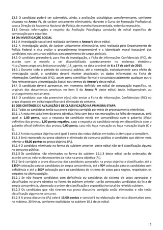 15
13.5 O candidato poderá ser submetido, ainda, a avaliações psicológicas complementares, conforme
disposto no Anexo IV, de caráter unicamente eliminatório, durante o Curso de Formação Profissional,
caso a Direção da Academia Nacional de Polícia, de maneira fundamentada, entenda necessário.
13.6 Demais informações a respeito da Avaliação Psicológica constarão de edital específico de
convocação para essa fase.
14 DA INVESTIGAÇÃO SOCIAL
14.1 A investigação social será realizada conforme o Anexo V deste edital.
14.2 A investigação social, de caráter unicamente eliminatório, será realizada pelo Departamento de
Polícia Federal e visa avaliar o procedimento irrepreensível e a idoneidade moral inatacável dos
candidatos nos concursos públicos para provimento de cargos policiais.
14.3 O candidato preencherá, para fins da investigação, a Ficha de Informações Confidenciais (FIC), de
acordo com o modelo a ser disponibilizado oportunamente no endereço eletrônico
http://www.cespe.unb.br/concursos/dpf_14_agente, na data provável de 6 a 17 de abril de 2015.
14.3.1 Durante todo o período do concurso público, até a nomeação, exclusivamente para efeito da
investigação social, o candidato deverá manter atualizados os dados informados na Ficha de
Informações Confidenciais (FIC), assim como cientificar formal e circunstanciadamente qualquer outro
fato relevante para a Investigação Social, nos termos do Anexo V deste edital.
14.4 O candidato deverá apresentar, em momento definido em edital de convocação específico, os
originais dos documentos previstos no item 5 do Anexo V deste edital, todos indispensáveis ao
prosseguimento no certame.
14.5 O candidato que não preencher e(ou) não enviar a Ficha de Informações Confidenciais (FIC) no
prazo disposto em edital específico será eliminado do certame.
15 DOS CRITÉRIOS DE AVALIAÇÃO E DE CLASSIFICAÇÃO NA PRIMEIRA ETAPA
15.1 Todos os candidatos terão sua prova objetiva corrigida por meio de processamento eletrônico.
15.1.1 A nota em cada item da prova objetiva, feita com base nas marcações da folha de respostas, será
igual a: 1,00 ponto, caso a resposta do candidato esteja em concordância com o gabarito oficial
definitivo das provas; 1,00 ponto negativo, caso a resposta do candidato esteja em discordância com o
gabarito oficial definitivo das provas; 0,00 ponto, caso não haja marcação ou haja marcação dupla (C e
E).
15.1.2 A nota na prova objetiva será igual à soma das notas obtidas em todos os itens que a compõem.
15.1.3 Será reprovado na prova objetiva e eliminado do concurso público o candidato que obtiver nota
inferior a 48,00 pontos na prova objetiva (P1).
15.1.4 O candidato eliminado na forma do subitem anterior deste edital não terá classificação alguma
no concurso público.
15.1.5 Os candidatos não eliminados na forma do subitem 15.1.3 deste edital serão ordenados de
acordo com os valores decrescentes da nota na prova objetiva (P1).
15.2 Será corrigida a prova discursiva dos candidatos aprovados na prova objetiva e classificados até a
1350ª colocação para os candidatos de ampla concorrência, até a 90ª colocação para os candidatos com
deficiência e até a 360ª colocação para os candidatos do sistema de cotas para negros, respeitados os
empates na última posição.
15.2.1 Se não houver candidatos com deficiência ou candidatos do sistema de cotas aprovados e
classificados na prova objetiva na forma do subitem anterior, serão convocados candidatos da lista de
ampla concorrência, observada a ordem de classificação e o quantitativo total do referido subitem.
15.2.2 Os candidatos que não tiverem sua prova discursiva corrigida serão eliminados e não terão
classificação alguma no concurso.
15.2.3 A prova discursiva (P2) valerá 13,00 pontos e consistirá na elaboração de texto dissertativo com,
no máximo, 30 linhas, conforme explicitado no subitem 10.1 deste edital.
 