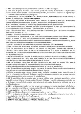 16
15.2.4 A avaliação da prova discursiva será feita conforme os critérios a seguir:
a) cada texto da prova discursiva será avaliado quanto ao domínio do conteúdo — objetividade e
posicionamento frente ao tema, articulação dos argumentos, consistência e coerência da argumentação
— e à modalidade escrita de língua portuguesa;
b) a apresentação e a estrutura textuais e o desenvolvimento do tema totalizarão a nota relativa ao
domínio do conteúdo (NC), limitada a 13,00 pontos;
c) a avaliação do domínio da modalidade escrita totalizará o número de erros (NE) do candidato,
considerando-se aspectos tais como: ortografia, morfossintaxe e propriedade vocabular;
d) será computado o número total de linhas (TL) efetivamente escritas pelo candidato;
e) será desconsiderado, para efeito de avaliação, qualquer fragmento de texto que for escrito fora do
local apropriado e(ou) que ultrapassar a extensão máxima de 30 linhas;
f) será calculada então a nota na prova discursiva (NPD) como sendo igual a NC menos duas vezes o
resultado do quociente NE / TL;
g) se NPD < 0,00, então considerar-se-á NPD = 0,00.
15.2.5 Nos casos de fuga ao tema, de não haver texto ou de identificação em local indevido, na forma
definida no subitem 10.3 deste edital, o candidato receberá nota no texto igual a 0,00 ponto.
15.2.6 A prova discursiva será anulada se o candidato não devolver sua folha de texto definitivo, sendo
este candidato consequentemente eliminado do certame nesse caso.
15.2.7 Será eliminado do concurso público o candidato que obtiver NPD < 6,50 pontos.
15.2.8 O candidato que se enquadrar no subitem anterior não terá classificação alguma no concurso.
15.2.9 Em atendimento ao estabelecido no Decreto nº 6.583/2008, alterado pelo Decreto nº
7.875/2012, serão aceitas como corretas, até 31 de dezembro de 2015, ambas as ortografias, isto é, a
forma de grafar e de acentuar as palavras vigente até 31 de dezembro de 2008 e a que entrou em vigor
em 1º de janeiro de 2009.
15.3 Serão convocados para o exame de aptidão física os candidatos aprovados na prova discursiva.
15.3.1 Os candidatos não convocados para o exame de aptidão física estarão automaticamente
eliminados do concurso público e não terão classificação alguma.
15.3.2 Os candidatos convocados que não comparecerem ao exame de aptidão física estarão
automaticamente eliminados do concurso público e não terão classificação alguma.
15.3.3 Os candidatos serão considerados aptos ou inaptos no exame de aptidão física.
15.3.4 Os candidatos considerados inaptos no exame de aptidão física estarão automaticamente
eliminados do concurso público e não terão classificação alguma.
15.4 Serão convocados para o exame médico, para a avaliação psicológica, para o preenchimento da
Ficha de Informações Confidenciais (FIC) e para a perícia médica dos candidatos que se declararam com
deficiência os candidatos aptos no exame de aptidão física.
15.4.1 Os candidatos não convocados para o exame médico, para a avaliação psicológica, para o
preenchimento da Ficha de Informações Confidenciais (FIC) e para a perícia médica dos candidatos que
se declararam com deficiência estarão automaticamente eliminados do concurso público e não terão
classificação alguma.
15.4.2 Os candidatos convocados que não comparecerem ao exame médico, à avaliação psicológica ou
que não preencherem a Ficha de Informações Confidenciais (FIC) estarão automaticamente eliminados
do concurso público e não terão classificação alguma.
15.4.3 Os candidatos serão considerados aptos ou inaptos no exame médico.
15.4.4 Os candidatos considerados inaptos no exame médico estarão automaticamente eliminados do
concurso público e não terão classificação alguma.
15.4.5 Os candidatos serão considerados aptos ou inaptos na avaliação psicológica.
16 DA NOTA FINAL E CLASSIFICAÇÃO FINAL NA PRIMEIRA ETAPA
 