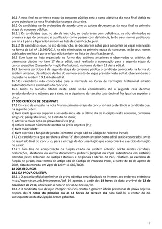 17
16.1 A nota final na primeira etapa do concurso público será a soma algébrica da nota final obtida na
prova objetiva e da nota final obtida na prova discursiva.
16.2 Os candidatos serão ordenados de acordo com os valores decrescentes da nota final na primeira
etapa do concurso público.
16.2.1 Os candidatos que, no ato da inscrição, se declararem com deficiência, se não eliminados na
primeira etapa do concurso e qualificados como pessoa com deficiência, terão seus nomes publicados
em lista à parte e figurarão também na lista de classificação geral.
16.2.2 Os candidatos que, no ato da inscrição, se declararem aptos para concorrer às vagas reservadas
na forma da Lei nº 12.990/2014, se não eliminados na primeira etapa do concurso, terão seus nomes
publicados em lista à parte e figurarão também na lista de classificação geral.
16.3 Com base na lista organizada na forma dos subitens anteriores e observados os critérios de
desempate citados no item 17 deste edital, será realizada a convocação para a segunda etapa do
concurso público (Curso de Formação Profissional), na forma do item 19 deste edital.
16.4 Somente participará da segunda etapa do concurso público o candidato convocado na forma do
subitem anterior, classificado dentro do número exato de vagas previsto neste edital, observando-se o
disposto no subitem 19.1.4 deste edital.
16.5 Os candidatos não convocados para a matrícula no Curso de Formação Profissional estarão
automaticamente eliminados do concurso.
16.6 Todos os cálculos citados neste edital serão considerados até a segunda casa decimal,
arredondando-se o número para cima, se o algarismo da terceira casa decimal for igual ou superior a
cinco.
17 DOS CRITÉRIOS DE DESEMPATE
17.1 Em caso de empate na nota final na primeira etapa do concurso terá preferência o candidato que,
na seguinte ordem:
a) tiver idade igual ou superior a sessenta anos, até o último dia de inscrição neste concurso, conforme
artigo 27, parágrafo único, do Estatuto do Idoso;
b) obtiver a maior nota na prova discursiva (P2);
c) obtiver o maior número de acertos na prova objetiva (P1);
d) tiver maior idade;
e) tiver exercido a função de jurado (conforme artigo 440 do Código de Processo Penal).
17.2 Os candidatos a que se refere a alínea “e” do subitem anterior deste edital serão convocados, antes
do resultado final do concurso, para a entrega da documentação que comprovará o exercício da função
de jurado.
17.2.1 Para fins de comprovação da função citada no subitem anterior, serão aceitas certidões,
declarações, atestados ou outros documentos públicos (original ou cópia autenticada em cartório)
emitidos pelos Tribunais de Justiça Estaduais e Regionais Federais do País, relativos ao exercício da
função de jurado, nos termos do artigo 440 do Código de Processo Penal, a partir de 10 de agosto de
2008, data da entrada em vigor da Lei nº 11.689/2008.
18 DOS RECURSOS
18.1 DA PROVA OBJETIVA
18.1.1 O gabarito oficial preliminar da prova objetiva será divulgado na internet, no endereço eletrônico
http://www.cespe.unb.br/concursos/dpf_14_agente, a partir das 19 horas da data provável de 23 de
dezembro de 2014, observado o horário oficial de Brasília/DF.
18.1.2 O candidato que desejar interpor recursos contra o gabarito oficial preliminar da prova objetiva
disporá das 9 horas do primeiro dia às 18 horas do terceiro dia para fazê-lo, a contar do dia
subsequente ao da divulgação desses gabaritos.
 