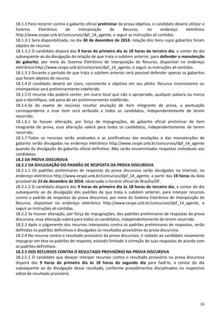 18
18.1.3 Para recorrer contra o gabarito oficial preliminar da prova objetiva, o candidato deverá utilizar o
Sistema Eletrônico de Interposição de Recurso, no endereço eletrônico
http://www.cespe.unb.br/concursos/dpf_14_agente, e seguir as instruções ali contidas.
18.1.3.1 Será disponibilizada, no dia 30 de dezembro de 2014, relação dos itens cujos gabaritos foram
objetos de recurso.
18.1.3.2 O candidato disporá das 9 horas do primeiro dia às 18 horas do terceiro dia, a contar do dia
subsequente ao da divulgação da relação de que trata o subitem anterior, para defender a manutenção
do gabarito, por meio do Sistema Eletrônico de Interposição de Recurso, disponível no endereço
eletrônico http://www.cespe.unb.br/concursos/dpf_14_agente, e seguir as instruções ali contidas.
18.1.3.3 Durante o período de que trata o subitem anterior será possível defender apenas os gabaritos
que foram objetos de recurso.
18.1.4 O candidato deverá ser claro, consistente e objetivo em seu pleito. Recurso inconsistente ou
intempestivo será preliminarmente indeferido.
18.1.5 O recurso não poderá conter, em outro local que não o apropriado, qualquer palavra ou marca
que o identifique, sob pena de ser preliminarmente indeferido.
18.1.6 Se do exame de recursos resultar anulação de item integrante de prova, a pontuação
correspondente a esse item será atribuída a todos os candidatos, independentemente de terem
recorrido.
18.1.6.1 Se houver alteração, por força de impugnações, de gabarito oficial preliminar de item
integrante de prova, essa alteração valerá para todos os candidatos, independentemente de terem
recorrido.
18.1.7 Todos os recursos serão analisados e as justificativas das anulações e das manutenções de
gabarito serão divulgadas no endereço eletrônico http://www.cespe.unb.br/concursos/dpf_14_agente
quando da divulgação do gabarito oficial definitivo. Não serão encaminhadas respostas individuais aos
candidatos.
18.2 DA PROVA DISCURSIVA
18.2.1 DA DIVULGAÇÃO DO PADRÃO DE RESPOSTA DA PROVA DISCURSIVA
18.2.1.1 Os padrões preliminares de respostas da prova discursiva serão divulgados na internet, no
endereço eletrônico http://www.cespe.unb.br/concursos/dpf_14_agente, a partir das 19 horas da data
provável de 23 de dezembro de 2014, observado o horário oficial de Brasília/DF.
18.2.1.2 O candidato disporá das 9 horas do primeiro dia às 18 horas do terceiro dia, a contar do dia
subsequente ao da divulgação dos padrões de que trata o subitem anterior, para interpor recursos
contra o padrão de respostas da prova discursiva, por meio do Sistema Eletrônico de Interposição de
Recurso, disponível no endereço eletrônico http://www.cespe.unb.br/concursos/dpf_14_agente, e
seguir as instruções ali contidas.
18.2.2 Se houver alteração, por força de impugnações, dos padrões preliminares de respostas da prova
discursiva, essa alteração valerá para todos os candidatos, independentemente de terem recorrido.
18.2.3 Após o julgamento dos recursos interpostos contra os padrões preliminares de respostas, serão
definidos os padrões definitivos e divulgados os resultados provisórios da prova discursiva.
18.2.4 No recurso contra o resultado provisório da prova discursiva, é vedado ao candidato novamente
impugnar em tese os padrões de resposta, estando limitado à correção de suas respostas de acordo com
os padrões definitivos.
18.2.5 DOS RECURSOS CONTRA O RESULTADO PROVISÓRIO NA PROVA DISCURSIVA
18.2.5.1 O candidato que desejar interpor recursos contra o resultado provisório na prova discursiva
disporá das 9 horas do primeiro dia às 18 horas do segundo dia para fazê-lo, a contar do dia
subsequente ao da divulgação desse resultado, conforme procedimentos disciplinados no respectivo
edital de resultado provisório.
 