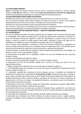 19
18.3 DOS EXAMES MÉDICOS
18.3.1 O candidato que desejar interpor recursos contra o resultado provisório nos exames médicos
disporá de dois dias para fazê-lo, a contar das 9 horas do primeiro dia às 18 horas do segundo dia,
conforme procedimentos disciplinados no respectivo edital de resultado provisório.
18.4 DAS DISPOSIÇÕES GERAIS SOBRE OS RECURSOS
18.4 Não será aceito recurso via postal, via fax, via correio eletrônico ou, ainda, fora do prazo.
18.5 Em nenhuma hipótese serão aceitos pedidos de revisão de recursos ou recurso contra gabarito
oficial definitivo, bem como recurso contra o resultado final nas demais fases e etapas.
18.6 Recurso cujo teor desrespeite a banca será preliminarmente indeferido.
18.7 A forma e o prazo para a interposição de recurso contra o resultado provisório nas demais fases e
etapas serão disciplinados nos respectivos editais de resultados provisórios.
19 DA SEGUNDA ETAPA DO CONCURSO PÚBLICO – CURSO DE FORMAÇÃO PROFISSIONAL
19.1 DA MATRÍCULA
19.1.1 Os candidatos aprovados na primeira etapa do concurso público e até o momento não eliminados
na investigação social serão convocados para a entrega dos documentos necessários à matrícula no
Curso de Formação Profissional, segundo a ordem de classificação na primeira etapa do concurso
público e dentro do número de vagas previsto neste edital, respeitada a reserva de vagas para os
candidatos com deficiência e para os candidatos amparados pela Lei nº 12.990/2014.
19.1.2 Somente serão admitidos à matrícula no Curso de Formação Profissional os candidatos que
tiverem a idade mínima de dezoito anos completos, estiverem capacitados física e mentalmente para o
exercício das atribuições do cargo, bem como apresentarem a seguinte documentação:
a) título de eleitor e comprovante de votação na última eleição e(ou) justificativa de não votação, em
ambos os turnos, se for o caso (original e cópia);
b) comprovante de quitação com as obrigações militares, em caso de candidato do sexo masculino
(original e cópia);
c) carteira de identidade civil (original e cópia);
d) carteira nacional de habilitação, categoria “B”, no mínimo (original e cópia);
e) comprovante de nível de escolaridade exigido para o exercício do cargo, por meio de um dos
seguintes documentos:
i - diploma, devidamente registrado, do curso de nível superior (original e cópia); ou
ii - certificado/declaração de conclusão de curso de nível superior, expedida por Instituição de Ensino
Superior (original e cópia); ou
iii - declaração, expedida por Instituição de Ensino Superior, de que o candidato terá condição de
implementar o requisito de escolaridade até 18 de janeiro de 2016, período previsto para nomeação e
posse, mesmo estando matriculado no Curso de Formação Profissional de Agente de Polícia Federal, na
Academia Nacional de Polícia, no Distrito Federal, sob regime de internato, de 7 horas e 30minutos de
segunda-feira às 18 horas de sábado, não podendo frequentar as atividades letivas da Instituição de
Ensino Superior durante este período;
f) declaração de não estar cumprindo sanção por inidoneidade, aplicada por qualquer órgão público
e(ou) entidade da esfera federal, estadual e(ou) municipal;
g) atestado médico de que está apto para a prática de atividades físicas, expedido há, no máximo, 15
dias antes do início do Curso de Formação Profissional, conforme modelo constante em edital específico
de convocação para essa etapa;
h) autorização para obtenção, pela Polícia Federal, de dados médicos referentes ao candidato;
i) autorização para obtenção, pela Polícia Federal, de dados funcionais junto a órgãos públicos,
autarquias, fundações, empresas públicas, sociedades de economia mista e pessoas jurídicas de direito
privado.
 