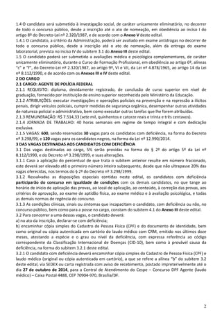 2
1.4 O candidato será submetido à investigação social, de caráter unicamente eliminatório, no decorrer
de todo o concurso público, desde a inscrição até o ato de nomeação, em obediência ao inciso I do
artigo 8º do Decreto-Lei nº 2.320/1987, e de acordo com o Anexo V deste edital.
1.4.1 O candidato, a critério da Administração, poderá ser avaliado em exame antidrogas no decorrer de
todo o concurso público, desde a inscrição até o ato de nomeação, além da entrega do exame
laboratorial, prevista no inciso IV do subitem 3.1 do Anexo III deste edital.
1.5 O candidato poderá ser submetido a avaliações médica e psicológica complementares, de caráter
unicamente eliminatório, durante o Curso de Formação Profissional, em obediência ao artigo 6º, alíneas
“c” e “f”, do Decreto-Lei nº 2.320/1987, ao artigo 9º, VI e VII, da Lei nº 4.878/1965, ao artigo 14 da Lei
nº 8.112/1990, e de acordo com os Anexos III e IV deste edital.
2 DO CARGO
2.1 CARGO: AGENTE DE POLÍCIA FEDERAL
2.1.1 REQUISITO: diploma, devidamente registrado, de conclusão de curso superior em nível de
graduação, fornecido por instituição de ensino superior reconhecida pelo Ministério da Educação.
2.1.2 ATRIBUIÇÕES: executar investigações e operações policiais na prevenção e na repressão a ilícitos
penais, dirigir veículos policiais, cumprir medidas de segurança orgânica, desempenhar outras atividades
de natureza policial e administrativa, bem como executar outras tarefas que lhe forem atribuídas.
2.1.3 REMUNERAÇÃO: R$ 7.514,33 (sete mil, quinhentos e catorze reais e trinta e três centavos).
2.1.4 JORNADA DE TRABALHO: 40 horas semanais em regime de tempo integral e com dedicação
exclusiva.
2.1.5 VAGAS: 600, sendo reservadas 30 vagas para os candidatos com deficiência, na forma do Decreto
nº 3.298/99, e 120 vagas para os candidatos negros, na forma da Lei nº 12.990/2014.
3 DAS VAGAS DESTINADAS AOS CANDIDATOS COM DEFICIÊNCIA
3.1 Das vagas destinadas ao cargo, 5% serão providas na forma do § 2º do artigo 5º da Lei nº
8.112/1990, e do Decreto nº 3.298/1999, e suas alterações.
3.1.1 Caso a aplicação do percentual de que trata o subitem anterior resulte em número fracionado,
este deverá ser elevado até o primeiro número inteiro subsequente, desde que não ultrapasse 20% das
vagas oferecidas, nos termos do § 2º do Decreto nº 3.298/1999.
3.1.2 Ressalvadas as disposições especiais contidas neste edital, os candidatos com deficiência
participarão do concurso em igualdade de condições com os demais candidatos, no que tange ao
horário de início de aplicação das provas, ao local de aplicação, ao conteúdo, à correção das provas, aos
critérios de aprovação, ao exame de aptidão física, ao exame médico e à avaliação psicológica, e todas
as demais normas de regência do concurso.
3.1.3 As condições clínicas, sinais ou sintomas que incapacitam o candidato, com deficiência ou não, no
concurso público, bem como para a posse no cargo, constam do subitem 4.1 do Anexo III deste edital.
3.2 Para concorrer a uma dessas vagas, o candidato deverá:
a) no ato da inscrição, declarar-se com deficiência;
b) encaminhar cópia simples do Cadastro de Pessoa Física (CPF) e do documento de identidade, bem
como original ou cópia autenticada em cartório do laudo médico com CRM, emitido nos últimos doze
meses, atestando a espécie e o grau ou nível da deficiência, com expressa referência ao código
correspondente da Classificação Internacional de Doenças (CID-10), bem como à provável causa da
deficiência, na forma do subitem 3.2.1 deste edital.
3.2.1 O candidato com deficiência deverá encaminhar cópia simples do Cadastro de Pessoa Física (CPF) e
laudo médico (original ou cópia autenticada em cartório), a que se refere a alínea “b” do subitem 3.2
deste edital, via SEDEX ou carta registrada com aviso de recebimento, postado impreterivelmente até o
dia 27 de outubro de 2014, para a Central de Atendimento do Cespe – Concurso DPF Agente (laudo
médico) – Caixa Postal 4488, CEP 70904-970, Brasília/DF.
 