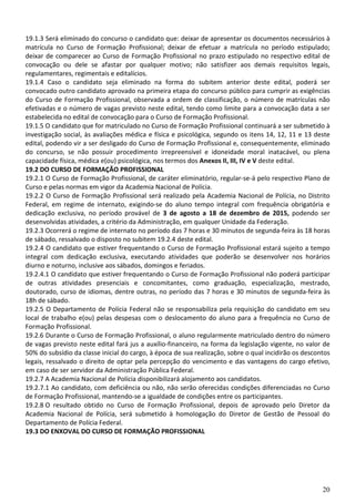 20
19.1.3 Será eliminado do concurso o candidato que: deixar de apresentar os documentos necessários à
matrícula no Curso de Formação Profissional; deixar de efetuar a matrícula no período estipulado;
deixar de comparecer ao Curso de Formação Profissional no prazo estipulado no respectivo edital de
convocação ou dele se afastar por qualquer motivo; não satisfizer aos demais requisitos legais,
regulamentares, regimentais e editalícios.
19.1.4 Caso o candidato seja eliminado na forma do subitem anterior deste edital, poderá ser
convocado outro candidato aprovado na primeira etapa do concurso público para cumprir as exigências
do Curso de Formação Profissional, observada a ordem de classificação, o número de matrículas não
efetivadas e o número de vagas previsto neste edital, tendo como limite para a convocação data a ser
estabelecida no edital de convocação para o Curso de Formação Profissional.
19.1.5 O candidato que for matriculado no Curso de Formação Profissional continuará a ser submetido à
investigação social, às avaliações médica e física e psicológica, segundo os itens 14, 12, 11 e 13 deste
edital, podendo vir a ser desligado do Curso de Formação Profissional e, consequentemente, eliminado
do concurso, se não possuir procedimento irrepreensível e idoneidade moral inatacável, ou plena
capacidade física, médica e(ou) psicológica, nos termos dos Anexos II, III, IV e V deste edital.
19.2 DO CURSO DE FORMAÇÃO PROFISSIONAL
19.2.1 O Curso de Formação Profissional, de caráter eliminatório, regular-se-á pelo respectivo Plano de
Curso e pelas normas em vigor da Academia Nacional de Polícia.
19.2.2 O Curso de Formação Profissional será realizado pela Academia Nacional de Polícia, no Distrito
Federal, em regime de internato, exigindo-se do aluno tempo integral com frequência obrigatória e
dedicação exclusiva, no período provável de 3 de agosto a 18 de dezembro de 2015, podendo ser
desenvolvidas atividades, a critério da Administração, em qualquer Unidade da Federação.
19.2.3 Ocorrerá o regime de internato no período das 7 horas e 30 minutos de segunda-feira às 18 horas
de sábado, ressalvado o disposto no subitem 19.2.4 deste edital.
19.2.4 O candidato que estiver frequentando o Curso de Formação Profissional estará sujeito a tempo
integral com dedicação exclusiva, executando atividades que poderão se desenvolver nos horários
diurno e noturno, inclusive aos sábados, domingos e feriados.
19.2.4.1 O candidato que estiver frequentando o Curso de Formação Profissional não poderá participar
de outras atividades presenciais e concomitantes, como graduação, especialização, mestrado,
doutorado, curso de idiomas, dentre outras, no período das 7 horas e 30 minutos de segunda-feira às
18h de sábado.
19.2.5 O Departamento de Polícia Federal não se responsabiliza pela requisição do candidato em seu
local de trabalho e(ou) pelas despesas com o deslocamento do aluno para a frequência no Curso de
Formação Profissional.
19.2.6 Durante o Curso de Formação Profissional, o aluno regularmente matriculado dentro do número
de vagas previsto neste edital fará jus a auxílio-financeiro, na forma da legislação vigente, no valor de
50% do subsídio da classe inicial do cargo, à época de sua realização, sobre o qual incidirão os descontos
legais, ressalvado o direito de optar pela percepção do vencimento e das vantagens do cargo efetivo,
em caso de ser servidor da Administração Pública Federal.
19.2.7 A Academia Nacional de Polícia disponibilizará alojamento aos candidatos.
19.2.7.1 Ao candidato, com deficiência ou não, não serão oferecidas condições diferenciadas no Curso
de Formação Profissional, mantendo-se a igualdade de condições entre os participantes.
19.2.8 O resultado obtido no Curso de Formação Profissional, depois de aprovado pelo Diretor da
Academia Nacional de Polícia, será submetido à homologação do Diretor de Gestão de Pessoal do
Departamento de Polícia Federal.
19.3 DO ENXOVAL DO CURSO DE FORMAÇÃO PROFISSIONAL
 