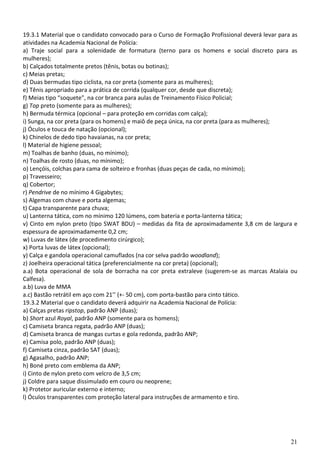 21
19.3.1 Material que o candidato convocado para o Curso de Formação Profissional deverá levar para as
atividades na Academia Nacional de Polícia:
a) Traje social para a solenidade de formatura (terno para os homens e social discreto para as
mulheres);
b) Calçados totalmente pretos (tênis, botas ou botinas);
c) Meias pretas;
d) Duas bermudas tipo ciclista, na cor preta (somente para as mulheres);
e) Tênis apropriado para a prática de corrida (qualquer cor, desde que discreta);
f) Meias tipo “soquete”, na cor branca para aulas de Treinamento Físico Policial;
g) Top preto (somente para as mulheres);
h) Bermuda térmica (opcional – para proteção em corridas com calça);
i) Sunga, na cor preta (para os homens) e maiô de peça única, na cor preta (para as mulheres);
j) Óculos e touca de natação (opcional);
k) Chinelos de dedo tipo havaianas, na cor preta;
l) Material de higiene pessoal;
m) Toalhas de banho (duas, no mínimo);
n) Toalhas de rosto (duas, no mínimo);
o) Lençóis, colchas para cama de solteiro e fronhas (duas peças de cada, no mínimo);
p) Travesseiro;
q) Cobertor;
r) Pendrive de no mínimo 4 Gigabytes;
s) Algemas com chave e porta algemas;
t) Capa transparente para chuva;
u) Lanterna tática, com no mínimo 120 lúmens, com bateria e porta-lanterna tática;
v) Cinto em nylon preto (tipo SWAT BDU) – medidas da fita de aproximadamente 3,8 cm de largura e
espessura de aproximadamente 0,2 cm;
w) Luvas de látex (de procedimento cirúrgico);
x) Porta luvas de látex (opcional);
y) Calça e gandola operacional camuflados (na cor selva padrão woodland);
z) Joelheira operacional tática (preferencialmente na cor preta) (opcional);
a.a) Bota operacional de sola de borracha na cor preta extraleve (sugerem-se as marcas Atalaia ou
Calfesa).
a.b) Luva de MMA
a.c) Bastão retrátil em aço com 21’’ (+- 50 cm), com porta-bastão para cinto tático.
19.3.2 Material que o candidato deverá adquirir na Academia Nacional de Polícia:
a) Calças pretas ripstop, padrão ANP (duas);
b) Short azul Royal, padrão ANP (somente para os homens);
c) Camiseta branca regata, padrão ANP (duas);
d) Camiseta branca de mangas curtas e gola redonda, padrão ANP;
e) Camisa polo, padrão ANP (duas);
f) Camiseta cinza, padrão SAT (duas);
g) Agasalho, padrão ANP;
h) Boné preto com emblema da ANP;
i) Cinto de nylon preto com velcro de 3,5 cm;
j) Coldre para saque dissimulado em couro ou neoprene;
k) Protetor auricular externo e interno;
l) Óculos transparentes com proteção lateral para instruções de armamento e tiro.
 
