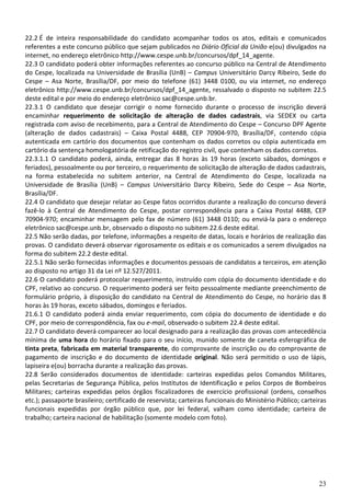 23
22.2 É de inteira responsabilidade do candidato acompanhar todos os atos, editais e comunicados
referentes a este concurso público que sejam publicados no Diário Oficial da União e(ou) divulgados na
internet, no endereço eletrônico http://www.cespe.unb.br/concursos/dpf_14_agente.
22.3 O candidato poderá obter informações referentes ao concurso público na Central de Atendimento
do Cespe, localizada na Universidade de Brasília (UnB) – Campus Universitário Darcy Ribeiro, Sede do
Cespe – Asa Norte, Brasília/DF, por meio do telefone (61) 3448 0100, ou via internet, no endereço
eletrônico http://www.cespe.unb.br/concursos/dpf_14_agente, ressalvado o disposto no subitem 22.5
deste edital e por meio do endereço eletrônico sac@cespe.unb.br.
22.3.1 O candidato que desejar corrigir o nome fornecido durante o processo de inscrição deverá
encaminhar requerimento de solicitação de alteração de dados cadastrais, via SEDEX ou carta
registrada com aviso de recebimento, para a Central de Atendimento do Cespe – Concurso DPF Agente
(alteração de dados cadastrais) – Caixa Postal 4488, CEP 70904-970, Brasília/DF, contendo cópia
autenticada em cartório dos documentos que contenham os dados corretos ou cópia autenticada em
cartório da sentença homologatória de retificação do registro civil, que contenham os dados corretos.
22.3.1.1 O candidato poderá, ainda, entregar das 8 horas às 19 horas (exceto sábados, domingos e
feriados), pessoalmente ou por terceiro, o requerimento de solicitação de alteração de dados cadastrais,
na forma estabelecida no subitem anterior, na Central de Atendimento do Cespe, localizada na
Universidade de Brasília (UnB) – Campus Universitário Darcy Ribeiro, Sede do Cespe – Asa Norte,
Brasília/DF.
22.4 O candidato que desejar relatar ao Cespe fatos ocorridos durante a realização do concurso deverá
fazê-lo à Central de Atendimento do Cespe, postar correspondência para a Caixa Postal 4488, CEP
70904-970; encaminhar mensagem pelo fax de número (61) 3448 0110; ou enviá-la para o endereço
eletrônico sac@cespe.unb.br, observado o disposto no subitem 22.6 deste edital.
22.5 Não serão dadas, por telefone, informações a respeito de datas, locais e horários de realização das
provas. O candidato deverá observar rigorosamente os editais e os comunicados a serem divulgados na
forma do subitem 22.2 deste edital.
22.5.1 Não serão fornecidas informações e documentos pessoais de candidatos a terceiros, em atenção
ao disposto no artigo 31 da Lei nº 12.527/2011.
22.6 O candidato poderá protocolar requerimento, instruído com cópia do documento identidade e do
CPF, relativo ao concurso. O requerimento poderá ser feito pessoalmente mediante preenchimento de
formulário próprio, à disposição do candidato na Central de Atendimento do Cespe, no horário das 8
horas às 19 horas, exceto sábados, domingos e feriados.
21.6.1 O candidato poderá ainda enviar requerimento, com cópia do documento de identidade e do
CPF, por meio de correspondência, fax ou e-mail, observado o subitem 22.4 deste edital.
22.7 O candidato deverá comparecer ao local designado para a realização das provas com antecedência
mínima de uma hora do horário fixado para o seu início, munido somente de caneta esferográfica de
tinta preta, fabricada em material transparente, do comprovante de inscrição ou do comprovante de
pagamento de inscrição e do documento de identidade original. Não será permitido o uso de lápis,
lapiseira e(ou) borracha durante a realização das provas.
22.8 Serão considerados documentos de identidade: carteiras expedidas pelos Comandos Militares,
pelas Secretarias de Segurança Pública, pelos Institutos de Identificação e pelos Corpos de Bombeiros
Militares; carteiras expedidas pelos órgãos fiscalizadores de exercício profissional (ordens, conselhos
etc.); passaporte brasileiro; certificado de reservista; carteiras funcionais do Ministério Público; carteiras
funcionais expedidas por órgão público que, por lei federal, valham como identidade; carteira de
trabalho; carteira nacional de habilitação (somente modelo com foto).
 