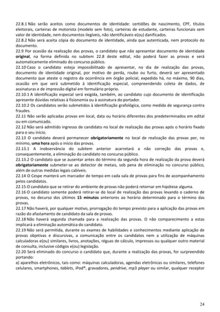 24
22.8.1 Não serão aceitos como documentos de identidade: certidões de nascimento, CPF, títulos
eleitorais, carteiras de motorista (modelo sem foto), carteiras de estudante, carteiras funcionais sem
valor de identidade, nem documentos ilegíveis, não identificáveis e(ou) danificados.
22.8.2 Não será aceita cópia do documento de identidade, ainda que autenticada, nem protocolo do
documento.
22.9 Por ocasião da realização das provas, o candidato que não apresentar documento de identidade
original, na forma definida no subitem 22.8 deste edital, não poderá fazer as provas e será
automaticamente eliminado do concurso público.
22.10 Caso o candidato esteja impossibilitado de apresentar, no dia de realização das provas,
documento de identidade original, por motivo de perda, roubo ou furto, deverá ser apresentado
documento que ateste o registro da ocorrência em órgão policial, expedido há, no máximo, 90 dias,
ocasião em que será submetido à identificação especial, compreendendo coleta de dados, de
assinaturas e de impressão digital em formulário próprio.
22.10.1 A identificação especial será exigida, também, ao candidato cujo documento de identificação
apresente dúvidas relativas à fisionomia ou à assinatura do portador.
22.10.2 Os candidatos serão submetidos à identificação grafológica, como medida de segurança contra
fraudes.
22.11 Não serão aplicadas provas em local, data ou horário diferentes dos predeterminados em edital
ou em comunicado.
22.12 Não será admitido ingresso de candidato no local de realização das provas após o horário fixado
para o seu início.
22.13 O candidato deverá permanecer obrigatoriamente no local de realização das provas por, no
mínimo, uma hora após o início das provas.
22.13.1 A inobservância do subitem anterior acarretará a não correção das provas e,
consequentemente, a eliminação do candidato no concurso público.
22.13.2 O candidato que se ausentar antes do término da segunda hora de realização da prova deverá
obrigatoriamente submeter-se ao detector de metais, sob pena de eliminação no concurso público,
além de outras medidas legais cabíveis.
22.14 O Cespe manterá um marcador de tempo em cada sala de provas para fins de acompanhamento
pelos candidatos.
22.15 O candidato que se retirar do ambiente de provas não poderá retornar em hipótese alguma.
22.16 O candidato somente poderá retirar-se do local de realização das provas levando o caderno de
provas, no decurso dos últimos 15 minutos anteriores ao horário determinado para o término das
provas.
22.17 Não haverá, por qualquer motivo, prorrogação do tempo previsto para a aplicação das provas em
razão do afastamento de candidato da sala de provas.
22.18 Não haverá segunda chamada para a realização das provas. O não comparecimento a estas
implicará a eliminação automática do candidato.
22.19 Não será permitida, durante os exames de habilidades e conhecimentos mediante aplicação de
provas objetivas e discursivas, a comunicação entre os candidatos nem a utilização de máquinas
calculadoras e(ou) similares, livros, anotações, réguas de cálculo, impressos ou qualquer outro material
de consulta, inclusive códigos e(ou) legislação.
22.20 Será eliminado do concurso o candidato que, durante a realização das provas, for surpreendido
portando:
a) aparelhos eletrônicos, tais como: máquinas calculadoras, agendas eletrônicas ou similares, telefones
celulares, smartphones, tablets, iPod®, gravadores, pendrive, mp3 player ou similar, qualquer receptor
 