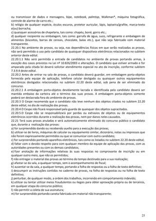 25
ou transmissor de dados e mensagens, bipe, notebook, palmtop, Walkman®, máquina fotográfica,
controle de alarme de carro etc.;
b) relógio de qualquer espécie, óculos escuros, protetor auricular, lápis, lapiseira/grafite, marca-texto
e(ou) borracha;
c) quaisquer acessórios de chapelaria, tais como: chapéu, boné, gorro etc.;
d) qualquer recipiente ou embalagem, tais como: garrafa de água, suco, refrigerante e embalagem de
alimentos (biscoitos, barras de cereais, chocolate, balas etc.), que não seja fabricado com material
transparente.
22.20.1 No ambiente de provas, ou seja, nas dependências físicas em que serão realizadas as provas,
não será permitido o uso pelo candidato de quaisquer dispositivos eletrônicos relacionados no subitem
anterior deste edital.
22.20.1.1 Não será permitida a entrada de candidatos no ambiente de provas portando armas, à
exceção dos casos previstos na Lei nº 10.826/2003 e alterações. O candidato que estiver armado e for
amparado pela citada lei deverá solicitar atendimento especial no ato da inscrição, conforme subitem
7.3.9.4 deste edital.
22.20.2 Antes de entrar na sala de provas, o candidato deverá guardar, em embalagem porta-objetos
fornecida pela equipe de aplicação, telefone celular desligado ou quaisquer outros equipamentos
eletrônicos desligados relacionados no subitem 22.20 deste edital, sob pena de ser eliminado do
concurso.
22.20.2.1 A embalagem porta-objetos devidamente lacrada e identificada pelo candidato deverá ser
mantida embaixo da carteira até o término das suas provas. A embalagem porta-objetos somente
poderá ser deslacrada fora do ambiente de provas.
22.20.3 O Cespe recomenda que o candidato não leve nenhum dos objetos citados no subitem 22.20
deste edital, no dia de realização das provas.
22.20.4 O Cespe não ficará responsável pela guarda de quaisquer dos objetos supracitados.
22.20.5 O Cespe não se responsabilizará por perdas ou extravios de objetos ou de equipamentos
eletrônicos ocorridos durante a realização das provas, nem por danos neles causados.
22.21 Terá suas provas anuladas e será automaticamente eliminado do concurso público o candidato
que, durante a realização das provas:
a) for surpreendido dando ou recebendo auxílio para a execução das provas;
b) utilizar-se de livros, máquinas de calcular ou equipamento similar, dicionário, notas ou impressos que
não forem expressamente permitidos ou que se comunicar com outro candidato;
c) for surpreendido portando aparelhos eletrônicos, tais como os listados no subitem 22.20 deste edital;
d) faltar com o devido respeito para com qualquer membro da equipe de aplicação das provas, com as
autoridades presentes ou com os demais candidatos;
e) fizer anotação de informações relativas às suas respostas no comprovante de inscrição ou em
qualquer outro meio, que não os permitidos;
f) não entregar o material das provas ao término do tempo destinado para a sua realização;
g) afastar-se da sala, a qualquer tempo, sem o acompanhamento de fiscal;
h) ausentar-se da sala, a qualquer tempo, portando a folha de respostas ou a folha de texto definitivo;
i) descumprir as instruções contidas no caderno de provas, na folha de respostas ou na folha de texto
definitivo;
j) perturbar, de qualquer modo, a ordem dos trabalhos, incorrendo em comportamento indevido;
k) utilizar ou tentar utilizar meios fraudulentos ou ilegais para obter aprovação própria ou de terceiros,
em qualquer etapa do concurso público;
l) não permitir a coleta de sua assinatura;
m) for surpreendido portando caneta fabricada em material não transparente;
 
