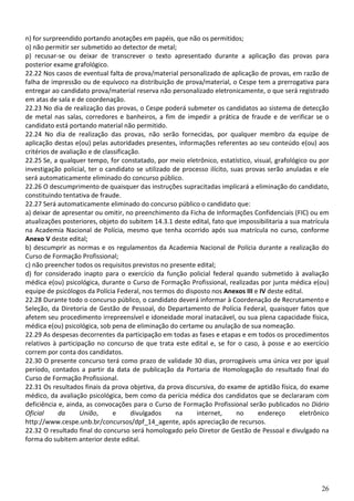 26
n) for surpreendido portando anotações em papéis, que não os permitidos;
o) não permitir ser submetido ao detector de metal;
p) recusar-se ou deixar de transcrever o texto apresentado durante a aplicação das provas para
posterior exame grafológico.
22.22 Nos casos de eventual falta de prova/material personalizado de aplicação de provas, em razão de
falha de impressão ou de equívoco na distribuição de prova/material, o Cespe tem a prerrogativa para
entregar ao candidato prova/material reserva não personalizado eletronicamente, o que será registrado
em atas de sala e de coordenação.
22.23 No dia de realização das provas, o Cespe poderá submeter os candidatos ao sistema de detecção
de metal nas salas, corredores e banheiros, a fim de impedir a prática de fraude e de verificar se o
candidato está portando material não permitido.
22.24 No dia de realização das provas, não serão fornecidas, por qualquer membro da equipe de
aplicação destas e(ou) pelas autoridades presentes, informações referentes ao seu conteúdo e(ou) aos
critérios de avaliação e de classificação.
22.25 Se, a qualquer tempo, for constatado, por meio eletrônico, estatístico, visual, grafológico ou por
investigação policial, ter o candidato se utilizado de processo ilícito, suas provas serão anuladas e ele
será automaticamente eliminado do concurso público.
22.26 O descumprimento de quaisquer das instruções supracitadas implicará a eliminação do candidato,
constituindo tentativa de fraude.
22.27 Será automaticamente eliminado do concurso público o candidato que:
a) deixar de apresentar ou omitir, no preenchimento da Ficha de Informações Confidenciais (FIC) ou em
atualizações posteriores, objeto do subitem 14.3.1 deste edital, fato que impossibilitaria a sua matrícula
na Academia Nacional de Polícia, mesmo que tenha ocorrido após sua matrícula no curso, conforme
Anexo V deste edital;
b) descumprir as normas e os regulamentos da Academia Nacional de Polícia durante a realização do
Curso de Formação Profissional;
c) não preencher todos os requisitos previstos no presente edital;
d) for considerado inapto para o exercício da função policial federal quando submetido à avaliação
médica e(ou) psicológica, durante o Curso de Formação Profissional, realizadas por junta médica e(ou)
equipe de psicólogos da Polícia Federal, nos termos do disposto nos Anexos III e IV deste edital.
22.28 Durante todo o concurso público, o candidato deverá informar à Coordenação de Recrutamento e
Seleção, da Diretoria de Gestão de Pessoal, do Departamento de Polícia Federal, quaisquer fatos que
afetem seu procedimento irrepreensível e idoneidade moral inatacável, ou sua plena capacidade física,
médica e(ou) psicológica, sob pena de eliminação do certame ou anulação de sua nomeação.
22.29 As despesas decorrentes da participação em todas as fases e etapas e em todos os procedimentos
relativos à participação no concurso de que trata este edital e, se for o caso, à posse e ao exercício
correm por conta dos candidatos.
22.30 O presente concurso terá como prazo de validade 30 dias, prorrogáveis uma única vez por igual
período, contados a partir da data de publicação da Portaria de Homologação do resultado final do
Curso de Formação Profissional.
22.31 Os resultados finais da prova objetiva, da prova discursiva, do exame de aptidão física, do exame
médico, da avaliação psicológica, bem como da perícia médica dos candidatos que se declararam com
deficiência e, ainda, as convocações para o Curso de Formação Profissional serão publicados no Diário
Oficial da União, e divulgados na internet, no endereço eletrônico
http://www.cespe.unb.br/concursos/dpf_14_agente, após apreciação de recursos.
22.32 O resultado final do concurso será homologado pelo Diretor de Gestão de Pessoal e divulgado na
forma do subitem anterior deste edital.
 